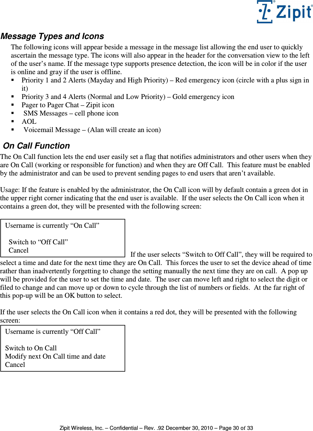   Zipit Wireless, Inc. – Confidential – Rev. .92 December 30, 2010 – Page 30 of 33 Message Types and Icons The following icons will appear beside a message in the message list allowing the end user to quickly ascertain the message type. The icons will also appear in the header for the conversation view to the left of the user’s name. If the message type supports presence detection, the icon will be in color if the user is online and gray if the user is offline.  Priority 1 and 2 Alerts (Mayday and High Priority) – Red emergency icon (circle with a plus sign in it)  Priority 3 and 4 Alerts (Normal and Low Priority) – Gold emergency icon  Pager to Pager Chat – Zipit icon   SMS Messages – cell phone icon  AOL   Voicemail Message – (Alan will create an icon)  On Call Function  The On Call function lets the end user easily set a flag that notifies administrators and other users when they are On Call (working or responsible for function) and when they are Off Call.  This feature must be enabled by the administrator and can be used to prevent sending pages to end users that aren’t available.  Usage: If the feature is enabled by the administrator, the On Call icon will by default contain a green dot in the upper right corner indicating that the end user is available.  If the user selects the On Call icon when it contains a green dot, they will be presented with the following screen:     If the user selects “Switch to Off Call”, they will be required to select a time and date for the next time they are On Call.  This forces the user to set the device ahead of time rather than inadvertently forgetting to change the setting manually the next time they are on call.  A pop up will be provided for the user to set the time and date.  The user can move left and right to select the digit or filed to change and can move up or down to cycle through the list of numbers or fields.  At the far right of this pop-up will be an OK button to select.  If the user selects the On Call icon when it contains a red dot, they will be presented with the following screen:    Username is currently “Off Call”  Switch to On Call Modify next On Call time and date Cancel Username is currently “On Call”    Switch to “Off Call”   Cancel 