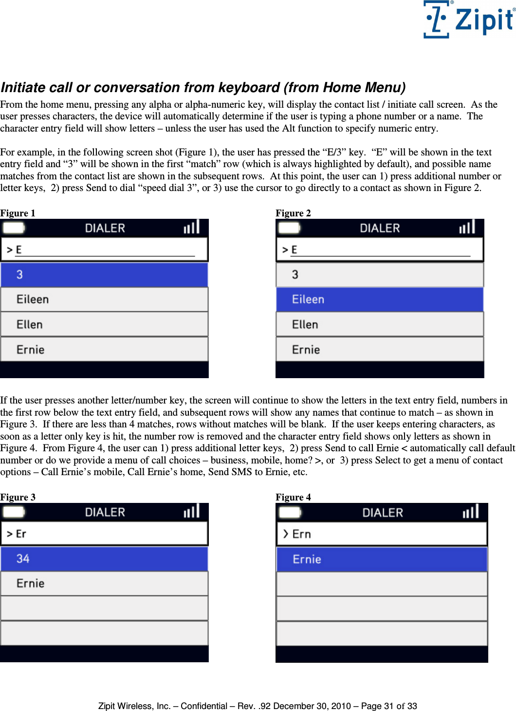   Zipit Wireless, Inc. – Confidential – Rev. .92 December 30, 2010 – Page 31 of 33  Initiate call or conversation from keyboard (from Home Menu) From the home menu, pressing any alpha or alpha-numeric key, will display the contact list / initiate call screen.  As the user presses characters, the device will automatically determine if the user is typing a phone number or a name.  The character entry field will show letters – unless the user has used the Alt function to specify numeric entry.    For example, in the following screen shot (Figure 1), the user has pressed the “E/3” key.  “E” will be shown in the text entry field and “3” will be shown in the first “match” row (which is always highlighted by default), and possible name matches from the contact list are shown in the subsequent rows.  At this point, the user can 1) press additional number or letter keys,  2) press Send to dial “speed dial 3”, or 3) use the cursor to go directly to a contact as shown in Figure 2.  Figure 1                           Figure 2   If the user presses another letter/number key, the screen will continue to show the letters in the text entry field, numbers in the first row below the text entry field, and subsequent rows will show any names that continue to match – as shown in Figure 3.  If there are less than 4 matches, rows without matches will be blank.  If the user keeps entering characters, as soon as a letter only key is hit, the number row is removed and the character entry field shows only letters as shown in Figure 4.  From Figure 4, the user can 1) press additional letter keys,  2) press Send to call Ernie &lt; automatically call default number or do we provide a menu of call choices – business, mobile, home? &gt;, or  3) press Select to get a menu of contact options – Call Ernie’s mobile, Call Ernie’s home, Send SMS to Ernie, etc.  Figure 3  Figure 4 