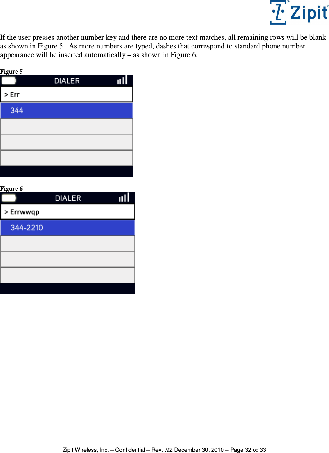   Zipit Wireless, Inc. – Confidential – Rev. .92 December 30, 2010 – Page 32 of 33 If the user presses another number key and there are no more text matches, all remaining rows will be blank as shown in Figure 5.  As more numbers are typed, dashes that correspond to standard phone number appearance will be inserted automatically – as shown in Figure 6.  Figure 5   Figure 6    