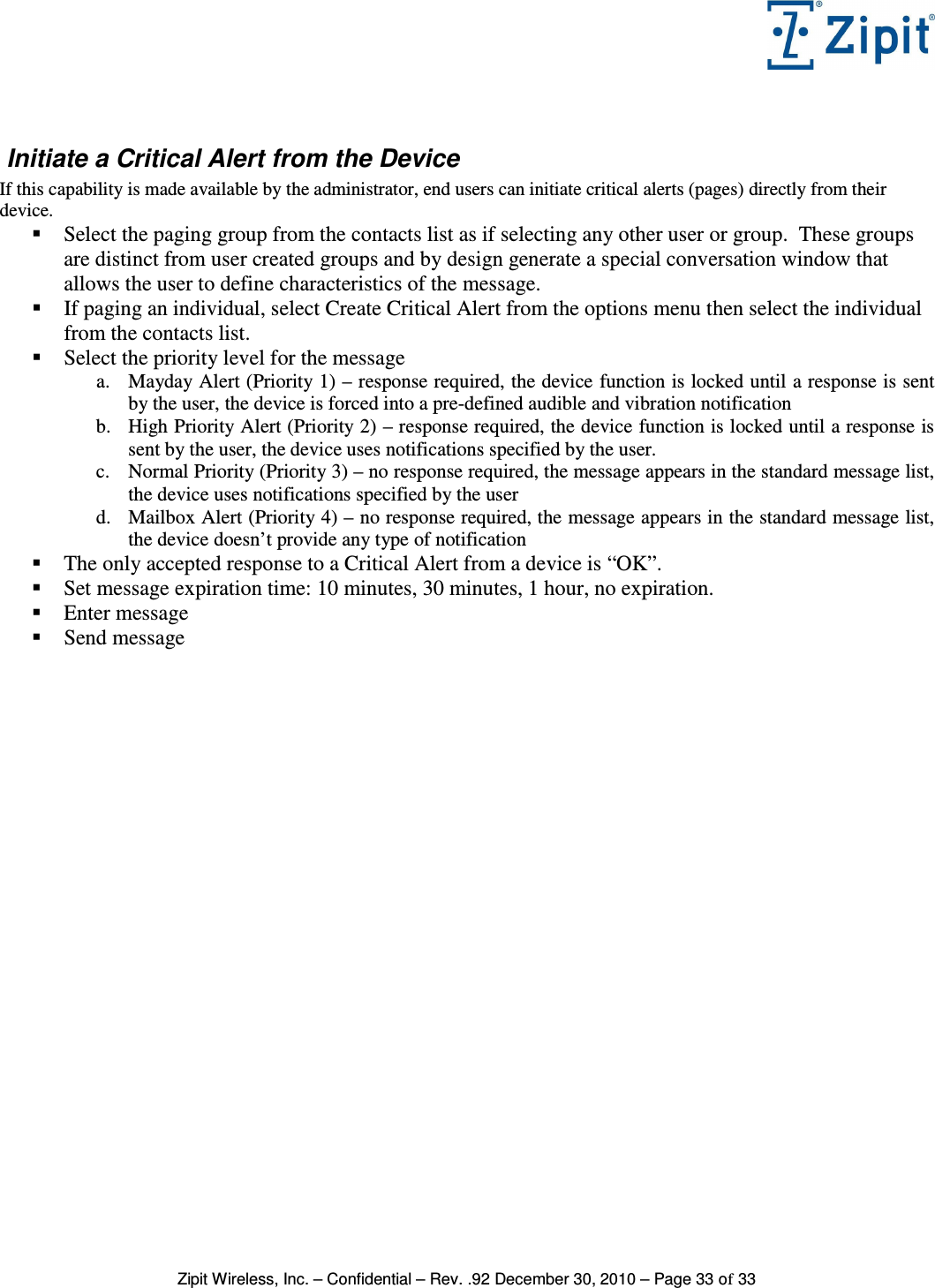   Zipit Wireless, Inc. – Confidential – Rev. .92 December 30, 2010 – Page 33 of 33   Initiate a Critical Alert from the Device If this capability is made available by the administrator, end users can initiate critical alerts (pages) directly from their device.  Select the paging group from the contacts list as if selecting any other user or group.  These groups are distinct from user created groups and by design generate a special conversation window that allows the user to define characteristics of the message.  If paging an individual, select Create Critical Alert from the options menu then select the individual from the contacts list.  Select the priority level for the message a. Mayday Alert (Priority 1) – response required, the device function is locked until a response is sent by the user, the device is forced into a pre-defined audible and vibration notification b. High Priority Alert (Priority 2) – response required, the device function is locked until a response is sent by the user, the device uses notifications specified by the user. c. Normal Priority (Priority 3) – no response required, the message appears in the standard message list, the device uses notifications specified by the user d. Mailbox Alert (Priority 4) – no response required, the message appears in the standard message list, the device doesn’t provide any type of notification  The only accepted response to a Critical Alert from a device is “OK”.  Set message expiration time: 10 minutes, 30 minutes, 1 hour, no expiration.  Enter message  Send message     