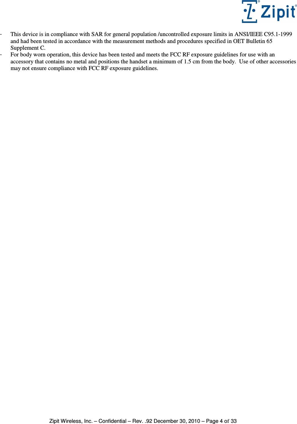   Zipit Wireless, Inc. – Confidential – Rev. .92 December 30, 2010 – Page 4 of 33 -  This device is in compliance with SAR for general population /uncontrolled exposure limits in ANSI/IEEE C95.1-1999 and had been tested in accordance with the measurement methods and procedures specified in OET Bulletin 65 Supplement C. -  For body worn operation, this device has been tested and meets the FCC RF exposure guidelines for use with an accessory that contains no metal and positions the handset a minimum of 1.5 cm from the body.  Use of other accessories may not ensure compliance with FCC RF exposure guidelines. 