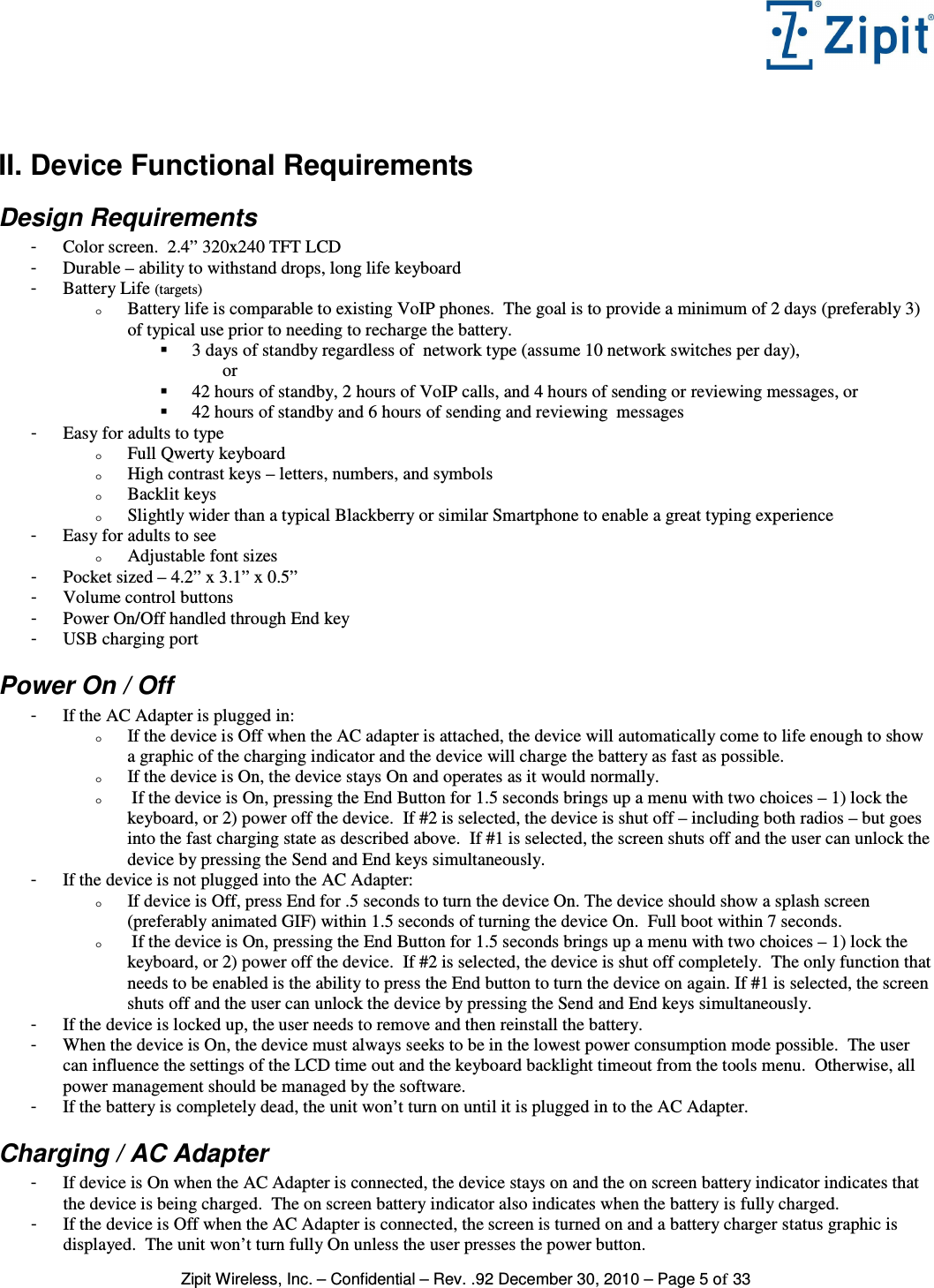   Zipit Wireless, Inc. – Confidential – Rev. .92 December 30, 2010 – Page 5 of 33  II. Device Functional Requirements Design Requirements -  Color screen.  2.4” 320x240 TFT LCD -  Durable – ability to withstand drops, long life keyboard -  Battery Life (targets) o Battery life is comparable to existing VoIP phones.  The goal is to provide a minimum of 2 days (preferably 3) of typical use prior to needing to recharge the battery.   3 days of standby regardless of  network type (assume 10 network switches per day),               or  42 hours of standby, 2 hours of VoIP calls, and 4 hours of sending or reviewing messages, or  42 hours of standby and 6 hours of sending and reviewing  messages -  Easy for adults to type o Full Qwerty keyboard o High contrast keys – letters, numbers, and symbols o Backlit keys o Slightly wider than a typical Blackberry or similar Smartphone to enable a great typing experience -  Easy for adults to see o Adjustable font sizes -  Pocket sized – 4.2” x 3.1” x 0.5”  -  Volume control buttons -  Power On/Off handled through End key -  USB charging port Power On / Off -  If the AC Adapter is plugged in: o If the device is Off when the AC adapter is attached, the device will automatically come to life enough to show a graphic of the charging indicator and the device will charge the battery as fast as possible. o If the device is On, the device stays On and operates as it would normally. o  If the device is On, pressing the End Button for 1.5 seconds brings up a menu with two choices – 1) lock the keyboard, or 2) power off the device.  If #2 is selected, the device is shut off – including both radios – but goes into the fast charging state as described above.  If #1 is selected, the screen shuts off and the user can unlock the device by pressing the Send and End keys simultaneously. -  If the device is not plugged into the AC Adapter: o If device is Off, press End for .5 seconds to turn the device On. The device should show a splash screen (preferably animated GIF) within 1.5 seconds of turning the device On.  Full boot within 7 seconds. o  If the device is On, pressing the End Button for 1.5 seconds brings up a menu with two choices – 1) lock the keyboard, or 2) power off the device.  If #2 is selected, the device is shut off completely.  The only function that needs to be enabled is the ability to press the End button to turn the device on again. If #1 is selected, the screen shuts off and the user can unlock the device by pressing the Send and End keys simultaneously.   -  If the device is locked up, the user needs to remove and then reinstall the battery. -  When the device is On, the device must always seeks to be in the lowest power consumption mode possible.  The user can influence the settings of the LCD time out and the keyboard backlight timeout from the tools menu.  Otherwise, all power management should be managed by the software. -  If the battery is completely dead, the unit won’t turn on until it is plugged in to the AC Adapter. Charging / AC Adapter -  If device is On when the AC Adapter is connected, the device stays on and the on screen battery indicator indicates that the device is being charged.  The on screen battery indicator also indicates when the battery is fully charged. -  If the device is Off when the AC Adapter is connected, the screen is turned on and a battery charger status graphic is displayed.  The unit won’t turn fully On unless the user presses the power button. 