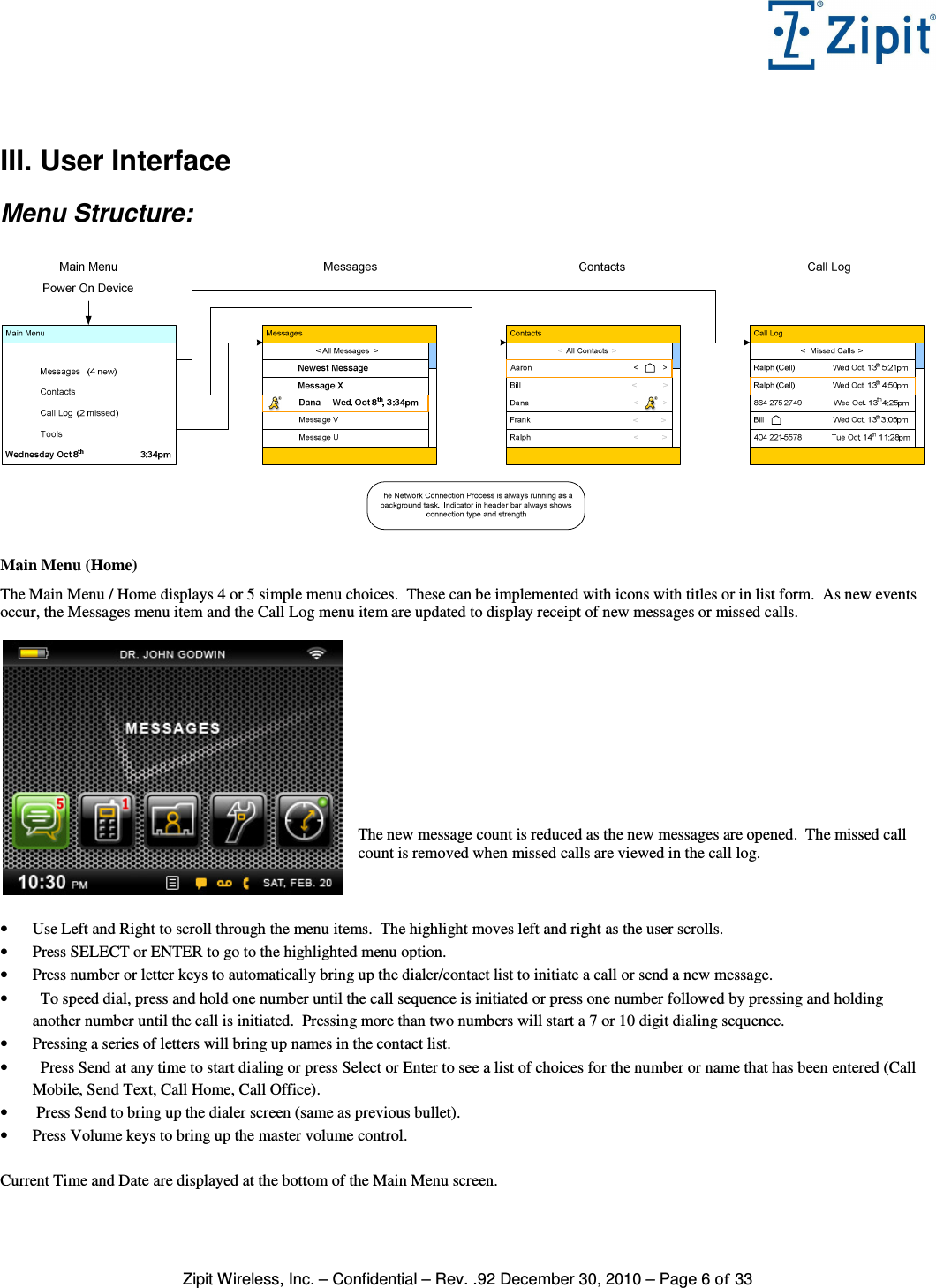   Zipit Wireless, Inc. – Confidential – Rev. .92 December 30, 2010 – Page 6 of 33  III. User Interface Menu Structure:    Main Menu (Home) The Main Menu / Home displays 4 or 5 simple menu choices.  These can be implemented with icons with titles or in list form.  As new events occur, the Messages menu item and the Call Log menu item are updated to display receipt of new messages or missed calls.             The new message count is reduced as the new messages are opened.  The missed call count is removed when missed calls are viewed in the call log.    • Use Left and Right to scroll through the menu items.  The highlight moves left and right as the user scrolls. • Press SELECT or ENTER to go to the highlighted menu option. • Press number or letter keys to automatically bring up the dialer/contact list to initiate a call or send a new message. •   To speed dial, press and hold one number until the call sequence is initiated or press one number followed by pressing and holding another number until the call is initiated.  Pressing more than two numbers will start a 7 or 10 digit dialing sequence. • Pressing a series of letters will bring up names in the contact list. •   Press Send at any time to start dialing or press Select or Enter to see a list of choices for the number or name that has been entered (Call Mobile, Send Text, Call Home, Call Office). •  Press Send to bring up the dialer screen (same as previous bullet). • Press Volume keys to bring up the master volume control.  Current Time and Date are displayed at the bottom of the Main Menu screen.  