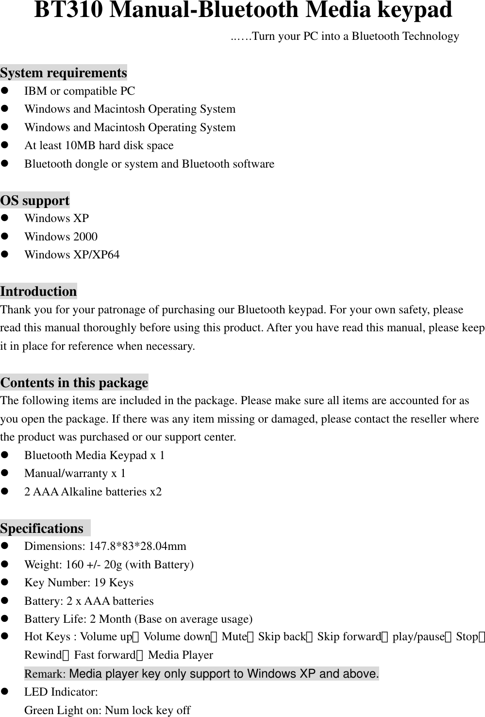 BT310 Manual-Bluetooth Media keypad ..….Turn your PC into a Bluetooth Technology  System requirements   IBM or compatible PC   Windows and Macintosh Operating System   Windows and Macintosh Operating System   At least 10MB hard disk space   Bluetooth dongle or system and Bluetooth software  OS support   Windows XP   Windows 2000   Windows XP/XP64  Introduction Thank you for your patronage of purchasing our Bluetooth keypad. For your own safety, please   read this manual thoroughly before using this product. After you have read this manual, please keep it in place for reference when necessary.  Contents in this package The following items are included in the package. Please make sure all items are accounted for as you open the package. If there was any item missing or damaged, please contact the reseller where the product was purchased or our support center.   Bluetooth Media Keypad x 1   Manual/warranty x 1   2 AAA Alkaline batteries x2  Specifications    Dimensions: 147.8*83*28.04mm   Weight: 160 +/- 20g (with Battery)     Key Number: 19 Keys   Battery: 2 x AAA batteries   Battery Life: 2 Month (Base on average usage)   Hot Keys : Volume up、Volume down、Mute、Skip back、Skip forward、play/pause、Stop、     Rewind、Fast forward、Media Player Remark: Media player key only support to Windows XP and above.   LED Indicator:   Green Light on: Num lock key off 