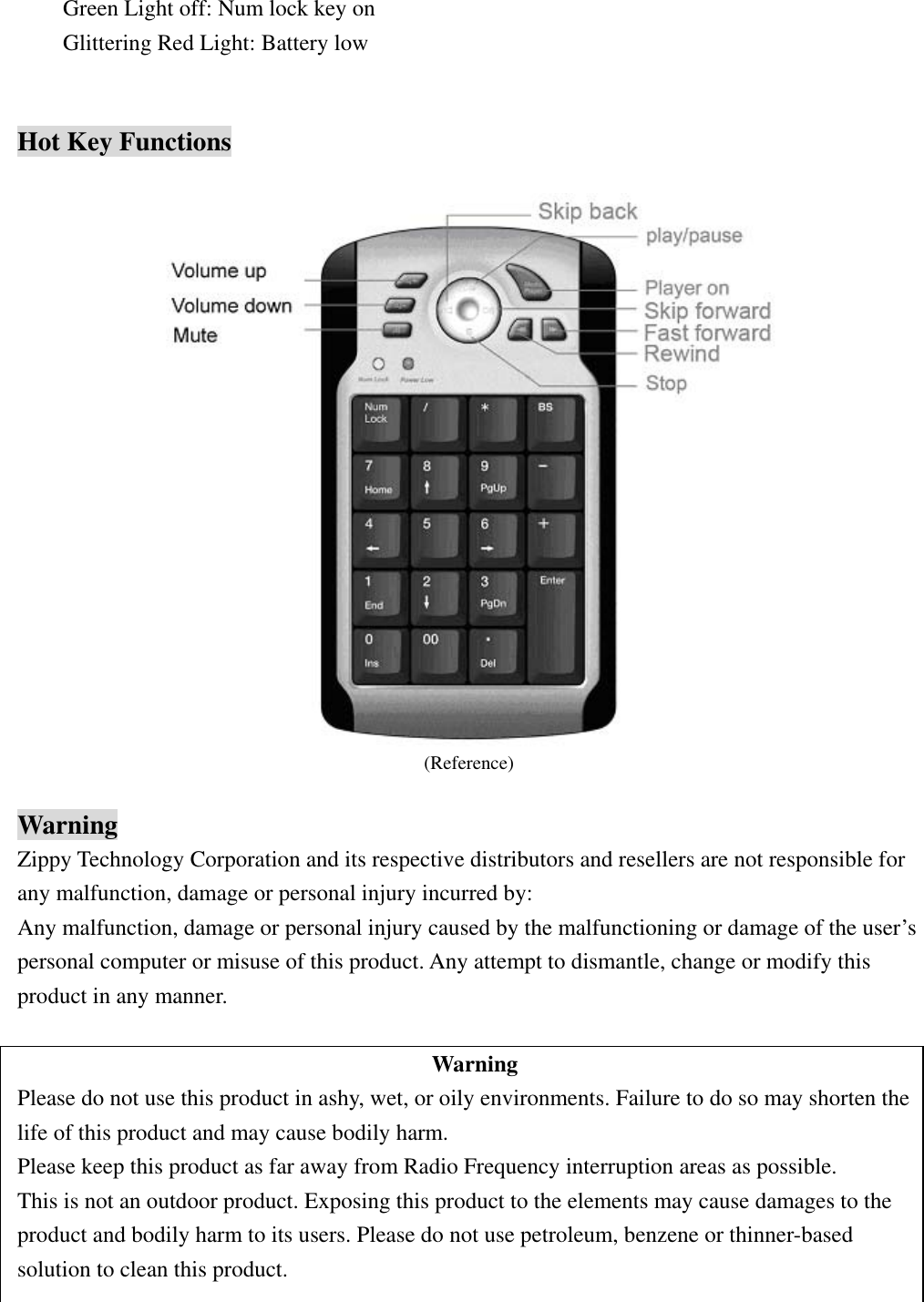 Green Light off: Num lock key on Glittering Red Light: Battery low   Hot Key Functions   (Reference)  Warning Zippy Technology Corporation and its respective distributors and resellers are not responsible for any malfunction, damage or personal injury incurred by: Any malfunction, damage or personal injury caused by the malfunctioning or damage of the user’s personal computer or misuse of this product. Any attempt to dismantle, change or modify this product in any manner.  Warning Please do not use this product in ashy, wet, or oily environments. Failure to do so may shorten the life of this product and may cause bodily harm. Please keep this product as far away from Radio Frequency interruption areas as possible. This is not an outdoor product. Exposing this product to the elements may cause damages to the product and bodily harm to its users. Please do not use petroleum, benzene or thinner-based     solution to clean this product.  