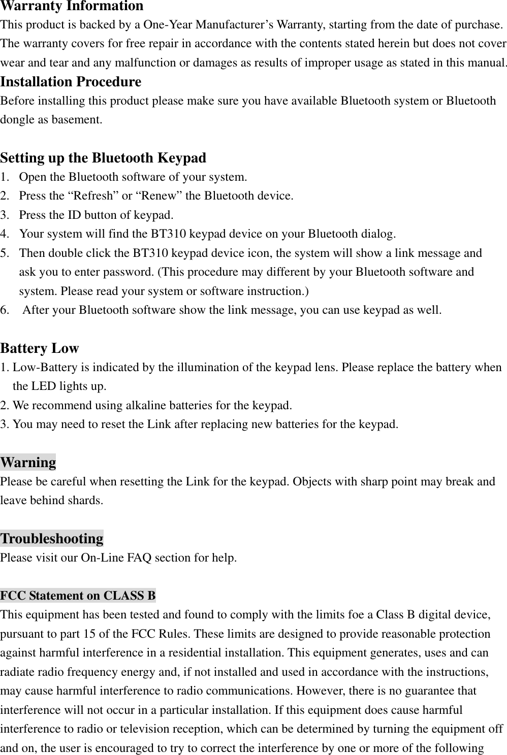 Warranty Information This product is backed by a One-Year Manufacturer’s Warranty, starting from the date of purchase. The warranty covers for free repair in accordance with the contents stated herein but does not cover wear and tear and any malfunction or damages as results of improper usage as stated in this manual. Installation Procedure Before installing this product please make sure you have available Bluetooth system or Bluetooth dongle as basement.    Setting up the Bluetooth Keypad 1.  Open the Bluetooth software of your system. 2.  Press the “Refresh” or “Renew” the Bluetooth device. 3.  Press the ID button of keypad. 4.  Your system will find the BT310 keypad device on your Bluetooth dialog. 5.  Then double click the BT310 keypad device icon, the system will show a link message and ask you to enter password. (This procedure may different by your Bluetooth software and   system. Please read your system or software instruction.) 6.    After your Bluetooth software show the link message, you can use keypad as well.  Battery Low 1. Low-Battery is indicated by the illumination of the keypad lens. Please replace the battery when the LED lights up. 2. We recommend using alkaline batteries for the keypad. 3. You may need to reset the Link after replacing new batteries for the keypad.  Warning Please be careful when resetting the Link for the keypad. Objects with sharp point may break and   leave behind shards.  Troubleshooting Please visit our On-Line FAQ section for help.  FCC Statement on CLASS B This equipment has been tested and found to comply with the limits foe a Class B digital device, pursuant to part 15 of the FCC Rules. These limits are designed to provide reasonable protection against harmful interference in a residential installation. This equipment generates, uses and can radiate radio frequency energy and, if not installed and used in accordance with the instructions, may cause harmful interference to radio communications. However, there is no guarantee that interference will not occur in a particular installation. If this equipment does cause harmful interference to radio or television reception, which can be determined by turning the equipment off   and on, the user is encouraged to try to correct the interference by one or more of the following 