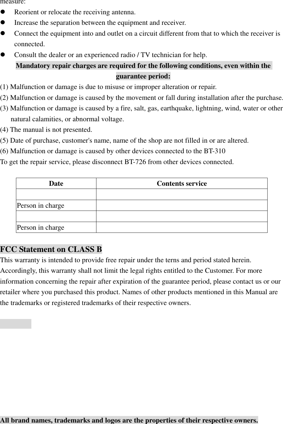 measure:   Reorient or relocate the receiving antenna.   Increase the separation between the equipment and receiver.   Connect the equipment into and outlet on a circuit different from that to which the receiver is connected.   Consult the dealer or an experienced radio / TV technician for help. Mandatory repair charges are required for the following conditions, even within the guarantee period: (1) Malfunction or damage is due to misuse or improper alteration or repair. (2) Malfunction or damage is caused by the movement or fall during installation after the purchase. (3) Malfunction or damage is caused by a fire, salt, gas, earthquake, lightning, wind, water or other         natural calamities, or abnormal voltage. (4) The manual is not presented. (5) Date of purchase, customer&apos;s name, name of the shop are not filled in or are altered. (6) Malfunction or damage is caused by other devices connected to the BT-310 To get the repair service, please disconnect BT-726 from other devices connected.  Date Contents service   Person in charge     Person in charge    FCC Statement on CLASS B This warranty is intended to provide free repair under the terns and period stated herein. Accordingly, this warranty shall not limit the legal rights entitled to the Customer. For more information concerning the repair after expiration of the guarantee period, please contact us or our retailer where you purchased this product. Names of other products mentioned in this Manual are the trademarks or registered trademarks of their respective owners.    All brand names, trademarks and logos are the properties of their respective owners. 