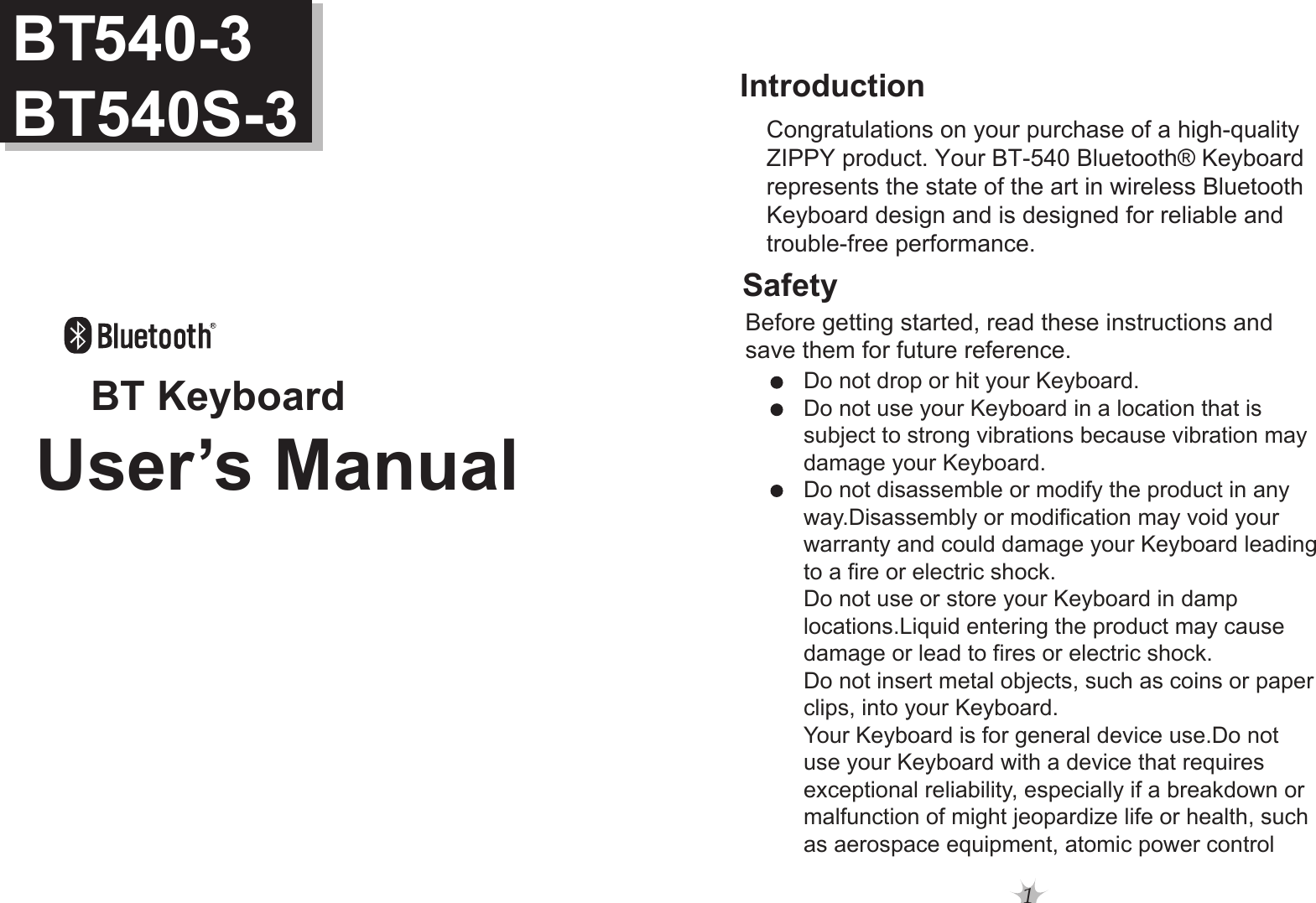 1SafetyIntroductionBefore getting started, read these instructions and save them for future reference.Do not drop or hit your Keyboard.Do not use your Keyboard in a location that is subject to strong vibrations because vibration maydamage your Keyboard.Do not disassemble or modify the product in anyway.Disassembly or modification may void your warranty and could damage your Keyboard leadingto a fire or electric shock. Do not use or store your Keyboard in damp locations.Liquid entering the product may cause damage or lead to fires or electric shock.Do not insert metal objects, such as coins or paperclips, into your Keyboard. Your Keyboard is for general device use.Do notuse your Keyboard with a device that requires exceptional reliability, especially if a breakdown or malfunction of might jeopardize life or health, such as aerospace equipment, atomic power controlCongratulations on your purchase of a high-quality ZIPPY product. Your BT-540 Bluetooth® Keyboard represents the state of the art in wireless Bluetooth Keyboard design and is designed for reliable and trouble-free performance. BT KeyboardBT540-3BT540S-3User’s Manual