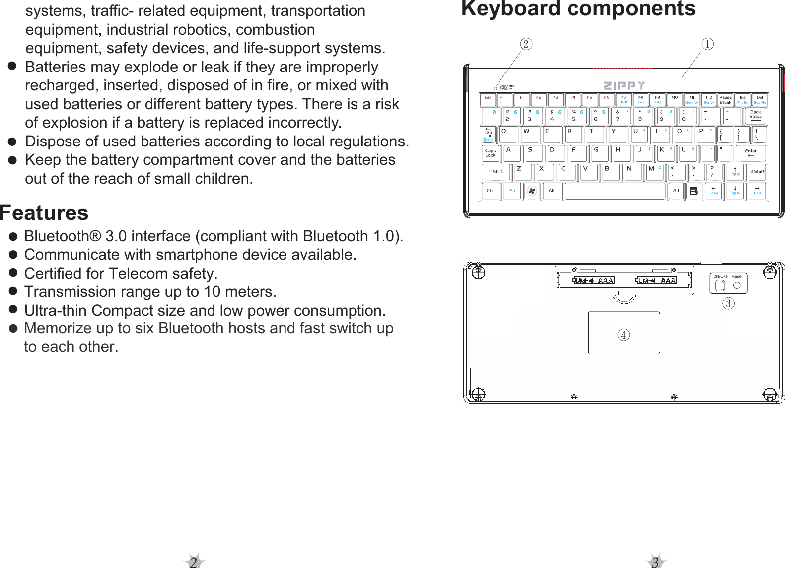 2 3Features     systems, traffic- related equipment, transportation      equipment, industrial robotics, combustion      equipment, safety devices, and life-support systems.   Batteries may explode or leak if they are improperly  recharged, inserted, disposed of in fire, or mixed with   used batteries or different battery types. There is a risk  of explosion if a battery is replaced incorrectly.  Dispose of used batteries according to local regulations.  Keep the battery compartment cover and the batteries  out of the reach of small children.Bluetooth® 3.0 interface (compliant with Bluetooth 1.0).Communicate with smartphone device available.Certified for Telecom safety.Transmission range up to 10 meters.Ultra-thin Compact size and low power consumption.Keyboard componentsMemorize up to six Bluetooth hosts and fast switch upto each other.1243ON/OFF ResetB-A