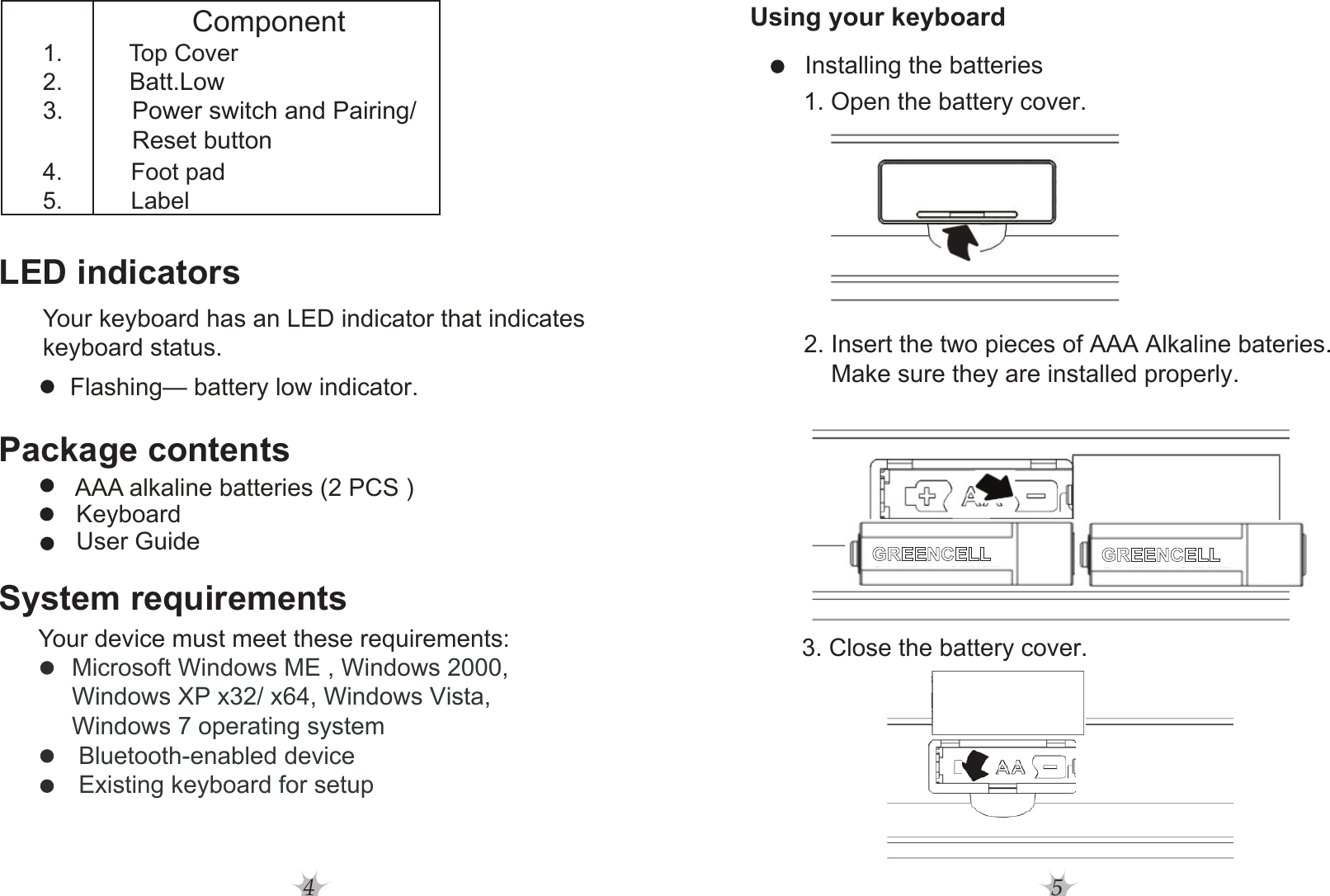 4Component1. Top Cover2.Batt.Low3.          Power switch and Pairing/             Reset button4. Foot pad5. LabelLED indicatorsYour keyboard has an LED indicator that indicates keyboard status.    Flashing— battery low indicator.Package contents      KeyboardAAA alkaline batteries (2 PCS )      User GuideSystem requirementsYour device must meet these requirements:           Microsoft Windows ME , Windows 2000,            Windows XP x32/ x64, Windows Vista,           Windows 7 operating system            Bluetooth-enabled device            Existing keyboard for setup5Using your keyboard         2. Insert the two pieces of AAA Alkaline bateries.              Make sure they are installed properly.         Installing the batteries                1. Open the battery cover.        3. Close the battery cover.