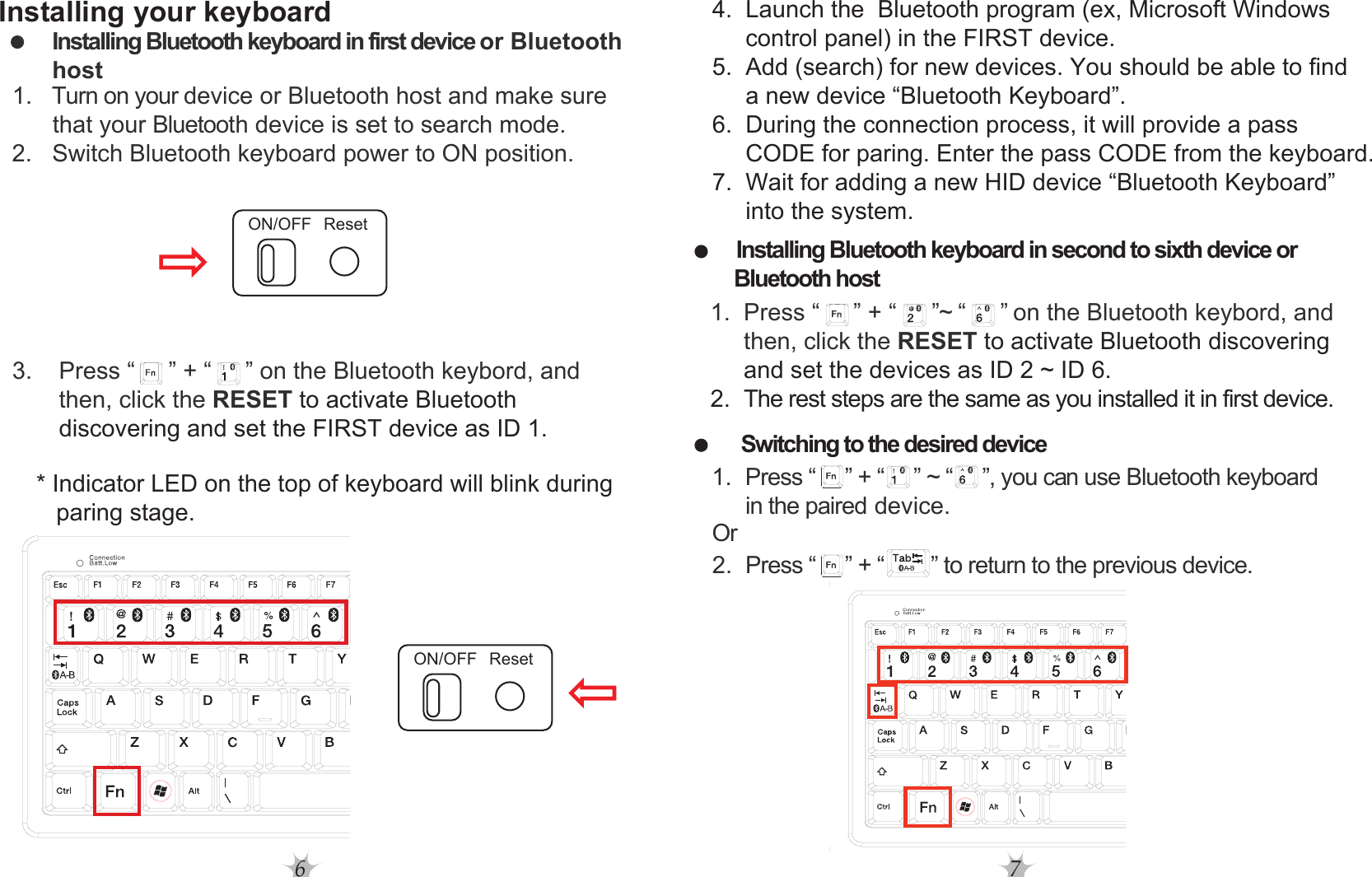 6 7Installing your keyboard  * Indicator LED on the top of keyboard will blink during      paring stage.4.  Launch the  Bluetooth program (ex, Microsoft Windows      control panel) in the FIRST device.5.  Add (search) for new devices. You should be able to find      a new device “Bluetooth Keyboard”.6.  During the connection process, it will provide a pass      CODE for paring. Enter the pass CODE from the keyboard.7.  Wait for adding a new HID device “Bluetooth Keyboard”      into the system.Installing Bluetooth keyboard in second to sixth device or  Bluetooth host  2. The rest steps are the same as you installed it in first device.Switching to the desired deviceInstalling Bluetooth keyboard in first device or Bluetooth host  1. Turn on your device or Bluetooth host and make sure           that your Bluetooth device is set to search mode.  2.   Switch Bluetooth keyboard power to ON position.   1. Press “     ” + “     ” ~ “     ”, you can use Bluetooth keyboard     in the paired device. Or  2. Press “   ” + “ ” to return to the previous device.        3.    Press “     ” + “     ” on the Bluetooth keybord, and                then, click the RESET to activate Bluetooth                discovering and set the FIRST device as ID 1.         1.  Press “     ” + “      ”~ “      ” on the Bluetooth keybord, and              then, click the RESET to activate Bluetooth discovering              and set the devices as ID 2 ~ ID 6. ON/OFF ResetON/OFF Reset