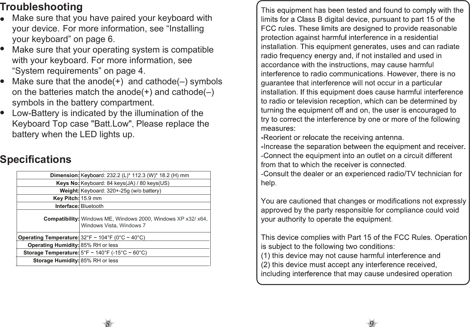 8Troubleshooting     Make sure that you have paired your keyboard with      your device. For more information, see “Installing      your keyboard” on page 6.     Make sure that your operating system is compatible      with your keyboard. For more information, see      “System requirements” on page 4.     Make sure that the anode(+)  and cathode(–) symbols      on the batteries match the anode(+) and cathode(–)      symbols in the battery compartment.     Low-Battery is indicated by the illumination of the      Keyboard Top case &quot;Batt.Low&quot;.Please replace the      battery when the LED lights up.SpecificationsDimension: Keyboard: 232.2 (L)* 112.3 (W)* 18.2 (H) mmeyboarKeys No: Keyboard: 84 keys(JA) / 80 keys(US)Weight: Keyboard: 320+-25g (w/o battery)Key Pitch: 15.9 mmInterface: BluetoothCompatibility:Operating Temperature: 32°F ~ 104°F (0°C ~ 40°C)Operating Humidity: 85% RH or lessStorage Temperature: 5°F ~ 140°F (-15°C ~ 60°C)Storage Humidity: 85% RH or lessWindows ME, Windows 2000, Windows XP x32/ x64,Windows Vista, Windows 79