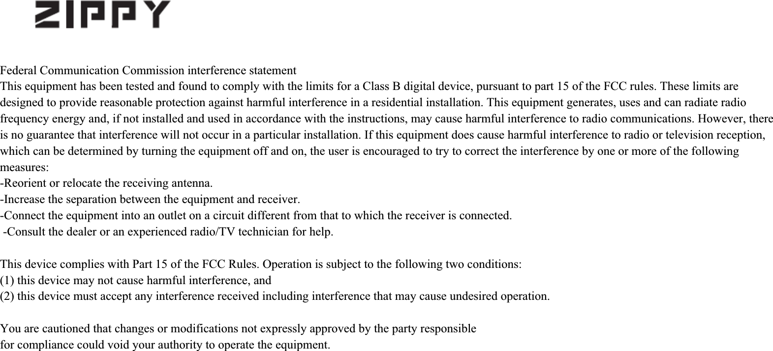 Federal Communication Commission interference statementThis equipment has been tested and found to comply with the limits for a Class B digital device, pursuant to part 15 of the FCC rules. These limits are designed to provide reasonable protection against harmful interference in a residential installation. This equipment generates, uses and can radiate radio frequency energy and, if not installed and used in accordance with the instructions, may cause harmful interference to radio communications. However, there is no guarantee that interference will not occur in a particular installation. If this equipment does cause harmful interference to radio or television reception, which can be determined by turning the equipment off and on, the user is encouraged to try to correct the interference by one or more of the following measures:-Reorient or relocate the receiving antenna. -Increase the separation between the equipment and receiver. -Connect the equipment into an outlet on a circuit different from that to which the receiver is connected. -Consult the dealer or an experienced radio/TV technician for help. This device complies with Part 15 of the FCC Rules. Operation is subject to the following two conditions:(1) this device may not cause harmful interference, and(2) this device must accept any interference received including interference that may cause undesired operation.You are cautioned that changes or modifications not expressly approved by the party responsible for compliance could void your authority to operate the equipment.
