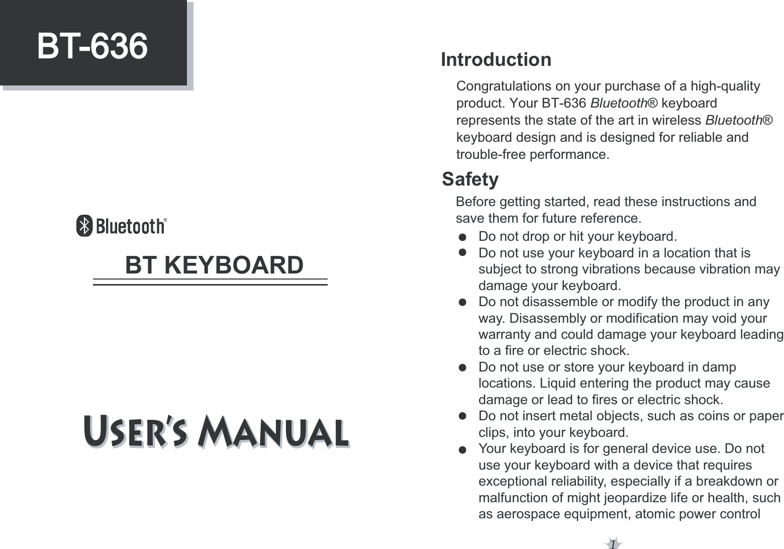 1SafetyIntroductionBefore getting started, read these instructions and save them for future reference.Do not drop or hit your keyboard.Do not use your keyboard in a location that is subject to strong vibrations because vibration maydamage your keyboard.Do not disassemble or modify the product in anyway. Disassembly or modification may void your warranty and could damage your keyboard leadingto a fire or electric shock. Do not use or store your keyboard in damp locations. Liquid entering the product may cause damage or lead to fires or electric shock.Do not insert metal objects, such as coins or paperclips, into your keyboard. Your keyboard is for general device use. Do notuse your keyboard with a device that requires exceptional reliability, especially if a breakdown or malfunction of might jeopardize life or health, such as aerospace equipment, atomic power controlCongratulations on your purchase of a high-quality product. Your BT-636 Bluetooth® keyboard represents the state of the art in wireless Bluetooth® keyboard design and is designed for reliable and trouble-free performance.6TFST.BOVBM6TFST.BOVBM BT KEYBOARDBT-636BT-636