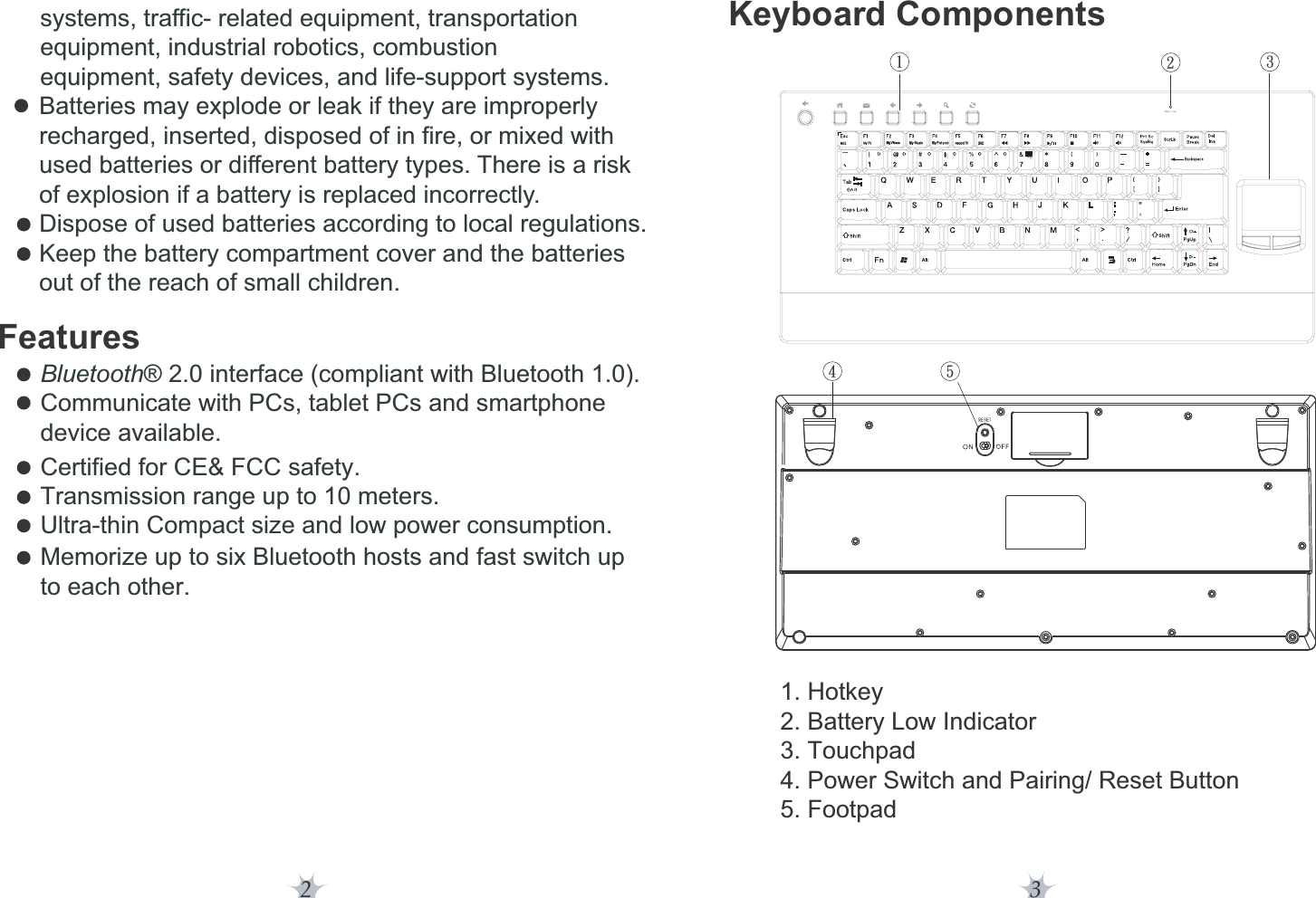 2 3Features     systems, traffic- related equipment, transportation      equipment, industrial robotics, combustion      equipment, safety devices, and life-support systems.   Batteries may explode or leak if they are improperly  recharged, inserted, disposed of in fire, or mixed with   used batteries or different battery types. There is a risk  of explosion if a battery is replaced incorrectly.  Dispose of used batteries according to local regulations.  Keep the battery compartment cover and the batteries  out of the reach of small children.Bluetooth® 2.0 interface (compliant with Bluetooth 1.0).Communicate with PCs, tablet PCs and smartphone device available.Certified for CE&amp; FCC safety.Transmission range up to 10 meters.Ultra-thin Compact size and low power consumption.Memorize up to six Bluetooth hosts and fast switch up to each other.Keyboard Components1. Hotkey2. Battery Low Indicator3. Touchpad4. Power Switch and Pairing/ Reset Button5. Footpad23546