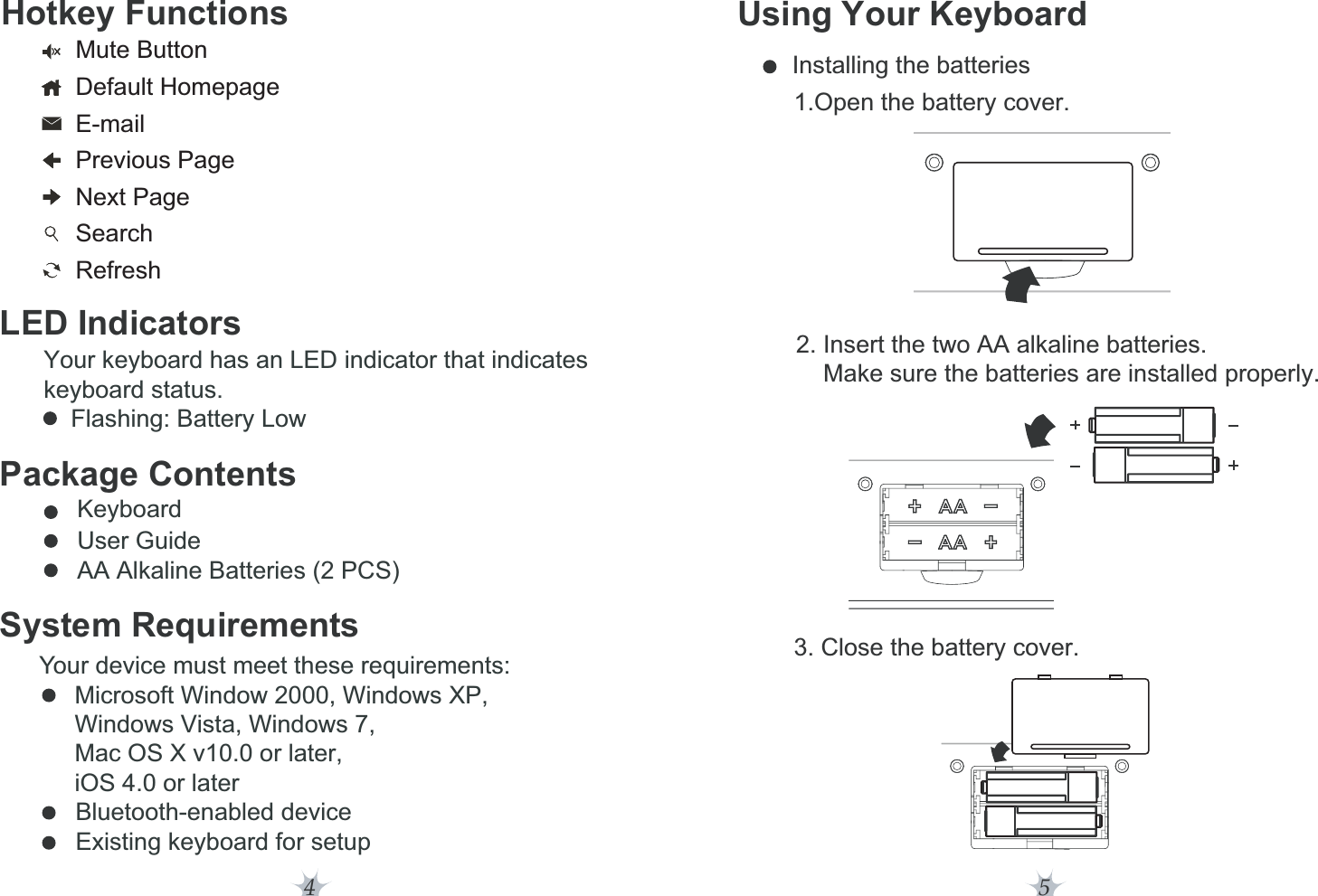 4Hotkey FunctionsLED IndicatorsYour keyboard has an LED indicator that indicates keyboard status.    Flashing: Battery LowPackage Contents      Keyboard      User Guide      AA Alkaline Batteries (2 PCS)System RequirementsYour device must meet these requirements:Microsoft Window 2000, Windows XP,Windows Vista, Windows 7,Mac OS X v10.0 or later,!iOS 4.0 or later            Bluetooth-enabled device            Existing keyboard for setupMute ButtonDefault HomepageE-mailPrevious PageNext PageSearchRefresh5Using Your Keyboard         2. Insert the two AA alkaline batteries.              Make sure the batteries are installed properly.         Installing the batteries                1.Open the battery cover.        3. Close the battery cover.