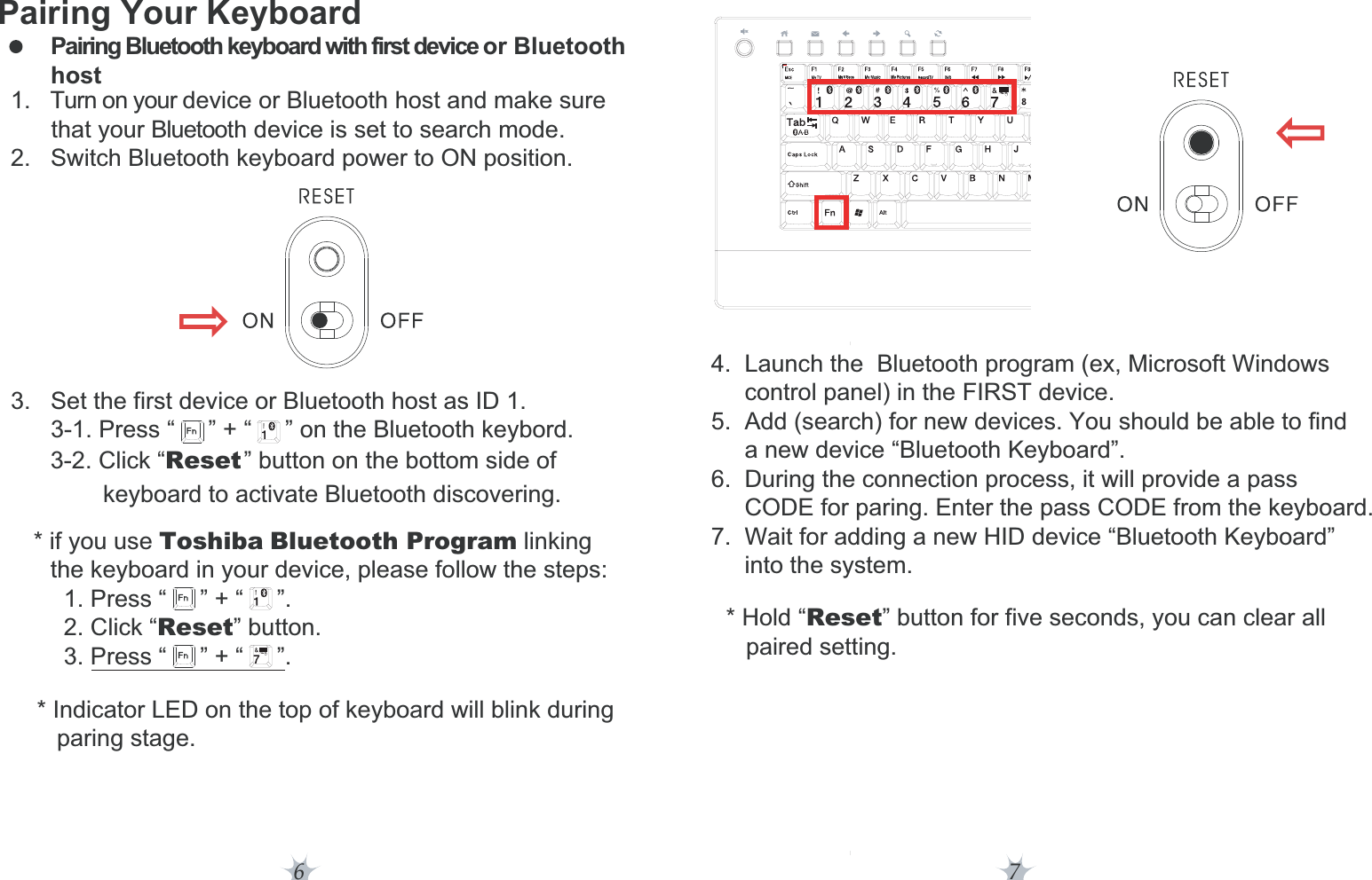     the keyboard in your device, please follow the steps:      1. Press “     ” + “     ”.      2. Click “Reset” button.      3. Press “     ” + “     ”.        3-1. Press “     ” + “     ” on the Bluetooth keybord.6 7Pairing Your KeyboardPairing Bluetooth keyboard with first device or Bluetooth host  1. Turn on your device or Bluetooth host and make sure           that your Bluetooth device is set to search mode.  2.   Switch Bluetooth keyboard power to ON position.   3.   Set the first device or Bluetooth host as ID 1.    * if you use Toshiba Bluetooth Program linking3-2. Click “Reset” button on the bottom side ofkeyboard to activate Bluetooth discovering.  * Indicator LED on the top of keyboard will blink during     paring stage.  * Hold “Reset” button for five seconds, you can clear all      paired setting.4.  Launch the  Bluetooth program (ex, Microsoft Windows      control panel) in the FIRST device.5.  Add (search) for new devices. You should be able to find      a new device “Bluetooth Keyboard”.6.  During the connection process, it will provide a pass      CODE for paring. Enter the pass CODE from the keyboard.7.  Wait for adding a new HID device “Bluetooth Keyboard”      into the system.