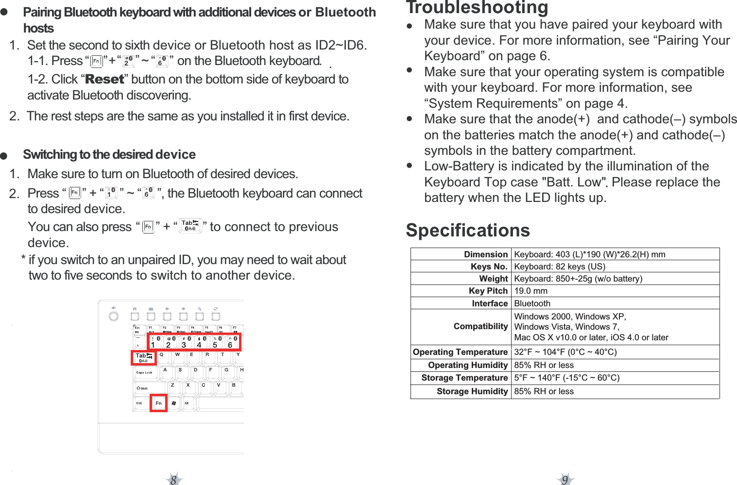 .8 9Troubleshooting     Make sure that you have paired your keyboard with      your device. For more information, see “Pairing Your      Keyboard” on page 6.     Make sure that your operating system is compatible      with your keyboard. For more information, see      “System Requirements” on page 4.     Make sure that the anode(+)  and cathode(–) symbols      on the batteries match the anode(+) and cathode(–)      symbols in the battery compartment.     Low-Battery is indicated by the illumination of the      Keyboard Top case &quot;Batt. Low&quot;/Please replace the      battery when the LED lights up.SpecificationsPairing Bluetooth keyboard with additional devices or Bluetooth  hosts  1. Set the second to sixth device or Bluetooth host as ID2~ID6.        1-1. Press        +        ~         on the Bluetooth keyboard.        1-2. Click “Reset” button on the bottom side of keyboard to        activate Bluetooth discovering.21.2.. The rest steps are the same as you installed it in first device.Switching to the desired deviceMake sure to turn on Bluetooth of desired devices.Press “     ” + “     ” ~ “     ”, the Bluetooth keyboard can connect    to desired device.You can also pressdevice.“   ” + “ ” to connect to previous  * if you switch to an unpaired ID, you may need to wait about        two to five seconds to switch to another device.“”“”“”Dimension Keyboard: 403 (L)*190 (W)*26.2(H) mmKeys No. Keyboard: 82 keys (US)Weight Keyboard: 850+-25g (w/o battery)Key Pitch 19.0 mmInterface BluetoothCompatibilityWindows 2000, Windows XP, Windows Vista, Windows 7, Mac OS X v10.0 or later, iOS 4.0 or laterOperating Temperature 32°F ~ 104°F (0°C ~ 40°C)Operating Humidity 85% RH or lessStorage Temperature 5°F ~ 140°F (-15°C ~ 60°C)Storage Humidity 85% RH or less