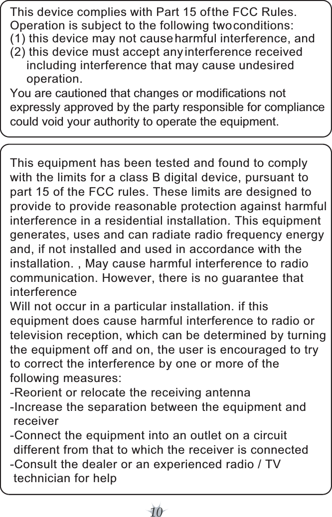 10This equipment has been tested and found to comply with the limits for a class B digital device, pursuant to part 15 of the FCC rules. These limits are designed to provide to provide reasonable protection against harmful interference in a residential installation. This equipment generates, uses and can radiate radio frequency energy and, if not installed and used in accordance with the installation. , May cause harmful interference to radio communication. However, there is no guarantee that interference Will not occur in a particular installation. if this equipment does cause harmful interference to radio or television reception, which can be determined by turning the equipment off and on, the user is encouraged to try to correct the interference by one or more of the following measures: -Reorient or relocate the receiving antenna -Increase the separation between the equipment and  receiver -Connect the equipment into an outlet on a circuit  different from that to which the receiver is connected -Consult the dealer or an experienced radio / TV  technician for helpThis device complies with Part 15 of the FCC Rules. Operation is subject to the following two conditions:(1) this device may not cause harmful interference, and (2) this device must accept any interference received      including interference that may cause undesired     operation.You are cautioned that changes or modifications not expressly approved by the party responsible for compliance could void your authority to operate the equipment. 