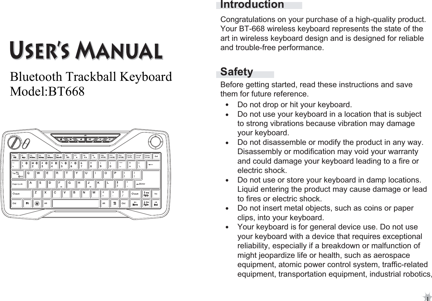 SafetyIntroductionBefore getting started, read these instructions and save them for future reference.Do not drop or hit your keyboard. Do not use your keyboard in a location that is subject to strong vibrations because vibration may damage your keyboard. Do not disassemble or modify the product in any way. Disassembly or modification may void your warranty and could damage your keyboard leading to a fire or electric shock. Do not use or store your keyboard in damp locations.Liquid entering the product may cause damage or lead to fires or electric shock. Do not insert metal objects, such as coins or paper clips, into your keyboard. Your keyboard is for general device use. Do not use your keyboard with a device that requires exceptional reliability, especially if a breakdown or malfunction of might jeopardize life or health, such as aerospace equipment, atomic power control system, traffic-relatedequipment, transportation equipment, industrial robotics,Congratulations on your purchase of a high-quality product. Your BT-668 wireless keyboard represents the state of the art in wireless keyboard design and is designed for reliable and trouble-free performance. 1Bluetooth Trackball Keyboard Model:BT668