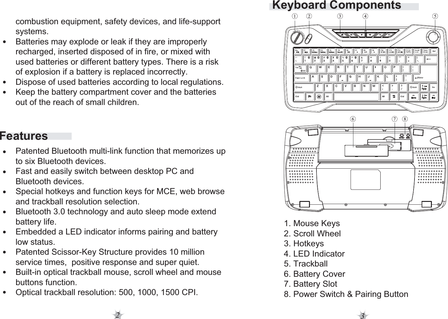 23Keyboard Components1. Mouse Keys2. Scroll Wheel3. Hotkeys4. LED Indicator5. Trackball6. Battery Cover7. Battery Slot8. Power Switch &amp; Pairing Button531 42876Featurescombustion equipment, safety devices, and life-support systems.Batteries may explode or leak if they are improperly recharged, inserted disposed of in fire, or mixed with used batteries or different battery types. There is a risk of explosion if a battery is replaced incorrectly.Dispose of used batteries according to local regulations.Keep the battery compartment cover and the batteries out of the reach of small children. Patented Bluetooth multi-link function that memorizes up to six Bluetooth devices.Fast and easily switch between desktop PC and Bluetooth devices.Special hotkeys and function keys for MCE, web browse and trackball resolution selection.Bluetooth 3.0 technology and auto sleep mode extend battery life.Embedded a LED indicator informs pairing and battery low status.Patented Scissor-Key Structure provides 10 million service times,  positive response and super quiet.Built-in optical trackball mouse, scroll wheel and mouse buttons function.Optical trackball resolution: 500, 1000, 1500 CPI.