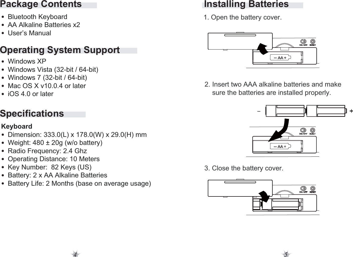 4 5Operating System SupportSpecificationsPackage ContentsBluetooth KeyboardAA Alkaline Batteries x2User’s ManualWindows XPWindows Vista (32-bit / 64-bit)Windows 7 (32-bit / 64-bit)Mac OS X v10.0.4 or lateriOS 4.0 or laterDimension: 333.0(L) x 178.0(W) x 29.0(H) mmWeight: 480 ± 20g (w/o battery)Radio Frequency: 2.4 GhzOperating Distance: 10 MetersKey Number:  82 Keys (US)Battery: 2 x AA Alkaline BatteriesBattery Life: 2 Months (base on average usage)KeyboardInstalling Batteries2. Insert two AAA alkaline batteries and make     sure the batteries are installed properly. 1. Open the battery cover.3. Close the battery cover.