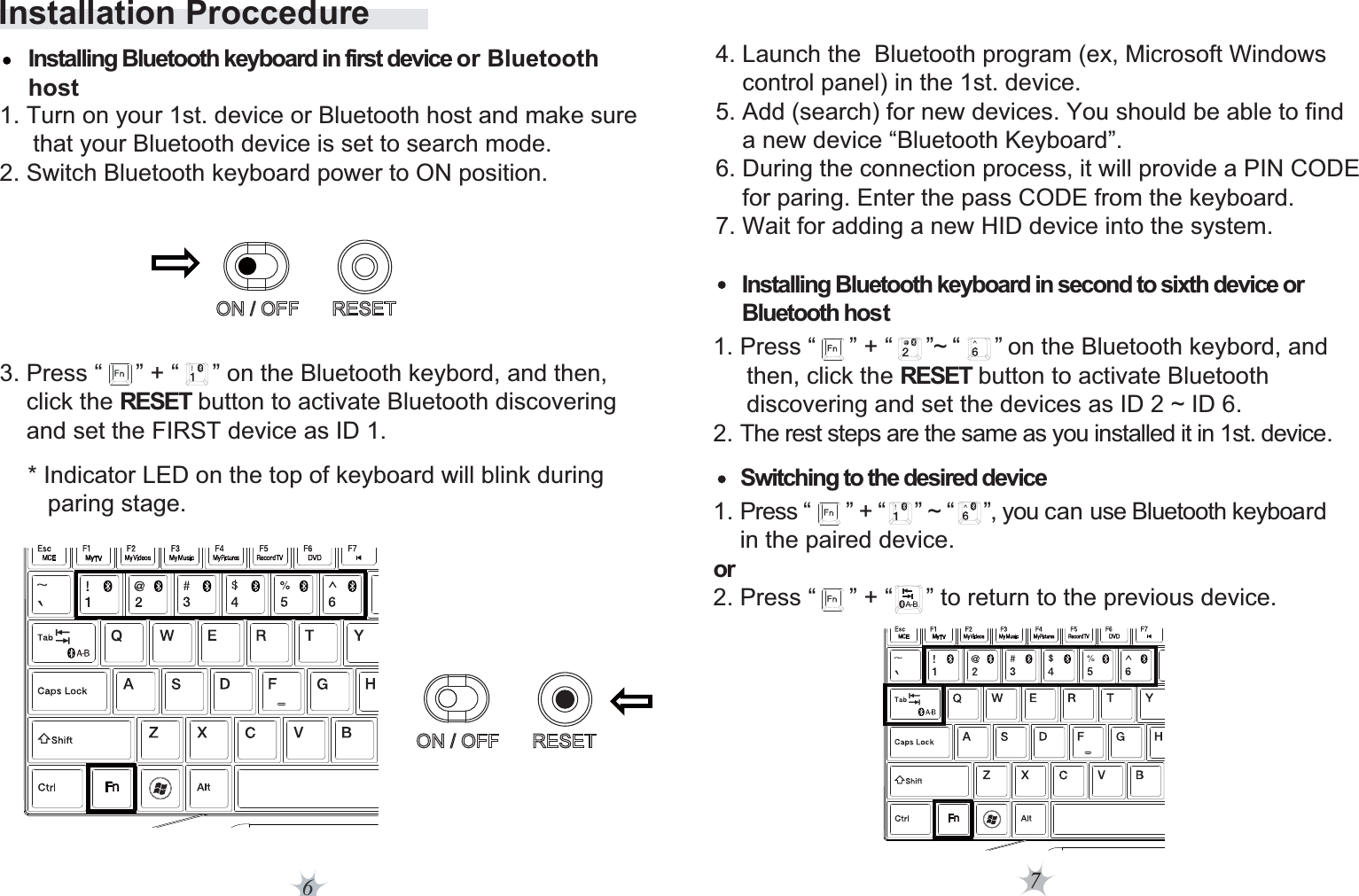 7Installation Proccedure6* Indicator LED on the top of keyboard will blink during    paring stage. 4. Launch the  Bluetooth program (ex, Microsoft Windows     control panel) in the 1st. device. 5. Add (search) for new devices. You should be able to find     a new device “Bluetooth Keyboard”. 6. During the connection process, it will provide a PIN CODE     for paring. Enter the pass CODE from the keyboard.7. Wait for adding a new HID device into the system.Installing Bluetooth keyboard in second to sixth device or Bluetooth hostSwitching to the desired deviceInstalling Bluetooth keyboard in first device or Bluetooth host  1. Turn on your 1st. device or Bluetooth host and make sure      that your Bluetooth device is set to search mode. 2. Switch Bluetooth keyboard power to ON position.  1. Press “      ” + “     ” ~ “     ”, you can use Bluetooth keyboard     in the paired device.or 2. Press “     ” + “     ” to return to the previous device.3. Press “     ” + “     ” on the Bluetooth keybord, and then,     click the RESET button to activate Bluetooth discovering     and set the FIRST device as ID 1.  1. Press “     ” + “     ”~ “      ” on the Bluetooth keybord, and      then, click the RESET button to activate Bluetooth      discovering and set the devices as ID 2 ~ ID 6.2. The rest steps are the same as you installed it in 1st. device.           