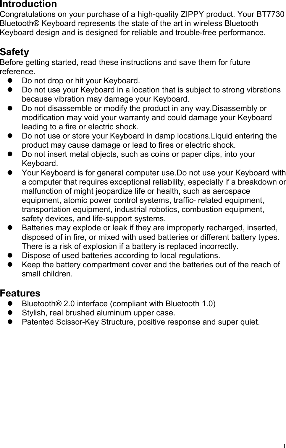   1Introduction Congratulations on your purchase of a high-quality ZIPPY product. Your BT7730 Bluetooth® Keyboard represents the state of the art in wireless Bluetooth Keyboard design and is designed for reliable and trouble-free performance.  Safety Before getting started, read these instructions and save them for future reference.   Do not drop or hit your Keyboard.   Do not use your Keyboard in a location that is subject to strong vibrations because vibration may damage your Keyboard.   Do not disassemble or modify the product in any way.Disassembly or modification may void your warranty and could damage your Keyboard leading to a fire or electric shock.     Do not use or store your Keyboard in damp locations.Liquid entering the product may cause damage or lead to fires or electric shock.   Do not insert metal objects, such as coins or paper clips, into your Keyboard.    Your Keyboard is for general computer use.Do not use your Keyboard with a computer that requires exceptional reliability, especially if a breakdown or malfunction of might jeopardize life or health, such as aerospace equipment, atomic power control systems, traffic- related equipment, transportation equipment, industrial robotics, combustion equipment, safety devices, and life-support systems.     Batteries may explode or leak if they are improperly recharged, inserted, disposed of in fire, or mixed with used batteries or different battery types. There is a risk of explosion if a battery is replaced incorrectly.     Dispose of used batteries according to local regulations.   Keep the battery compartment cover and the batteries out of the reach of small children.  Features   Bluetooth® 2.0 interface (compliant with Bluetooth 1.0)   Stylish, real brushed aluminum upper case.   Patented Scissor-Key Structure, positive response and super quiet.          