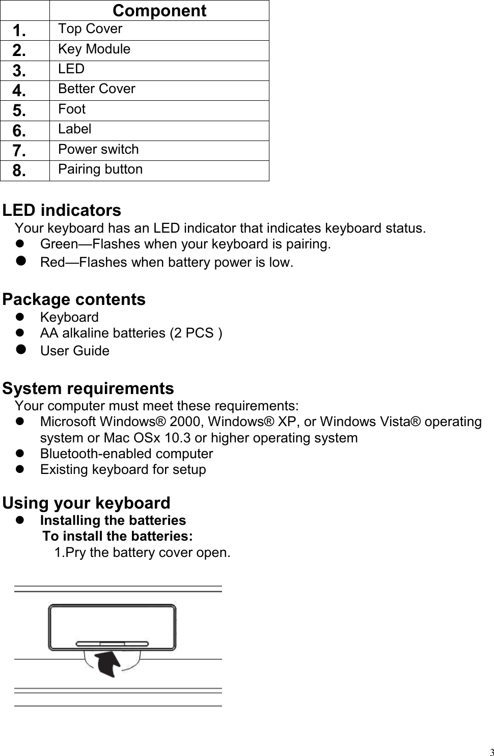   3  Component 1.    Top Cover 2.    Key Module 3.    LED 4.    Better Cover 5.    Foot 6.    Label 7.    Power switch 8.    Pairing button  LED indicators Your keyboard has an LED indicator that indicates keyboard status.   Green—Flashes when your keyboard is pairing.  Red—Flashes when battery power is low.  Package contents   Keyboard   AA alkaline batteries (2 PCS )  User Guide  System requirements Your computer must meet these requirements:   Microsoft Windows® 2000, Windows® XP, or Windows Vista® operating system or Mac OSx 10.3 or higher operating system   Bluetooth-enabled computer   Existing keyboard for setup  Using your keyboard   Installing the batteries To install the batteries:   1.Pry the battery cover open.  