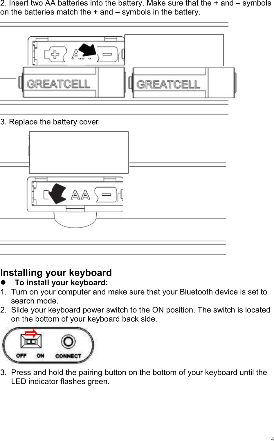   42. Insert two AA batteries into the battery. Make sure that the + and – symbols on the batteries match the + and – symbols in the battery.  3. Replace the battery cover   Installing your keyboard   To install your keyboard: 1.  Turn on your computer and make sure that your Bluetooth device is set to search mode. 2.  Slide your keyboard power switch to the ON position. The switch is located on the bottom of your keyboard back side.  3.  Press and hold the pairing button on the bottom of your keyboard until the LED indicator flashes green. 