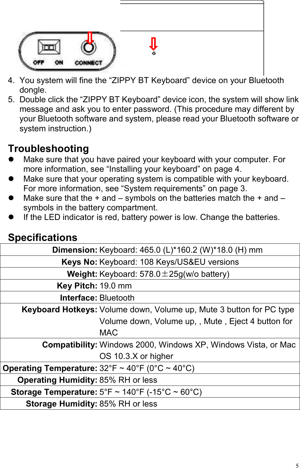   5 4.  You system will fine the “ZIPPY BT Keyboard” device on your Bluetooth dongle.  5.  Double click the “ZIPPY BT Keyboard” device icon, the system will show link message and ask you to enter password. (This procedure may different by your Bluetooth software and system, please read your Bluetooth software or system instruction.)  Troubleshooting   Make sure that you have paired your keyboard with your computer. For more information, see “Installing your keyboard” on page 4.   Make sure that your operating system is compatible with your keyboard. For more information, see “System requirements” on page 3.   Make sure that the + and – symbols on the batteries match the + and – symbols in the battery compartment.   If the LED indicator is red, battery power is low. Change the batteries.  Specifications Dimension: Keyboard: 465.0 (L)*160.2 (W)*18.0 (H) mm Keys No: Keyboard: 108 Keys/US&amp;EU versions Weight: Keyboard: 578.0±25g(w/o battery) Key Pitch: 19.0 mm Interface: Bluetooth Keyboard Hotkeys: Volume down, Volume up, Mute 3 button for PC typeVolume down, Volume up, , Mute , Eject 4 button for MAC Compatibility: Windows 2000, Windows XP, Windows Vista, or Mac OS 10.3.X or higher Operating Temperature: 32°F ~ 40°F (0°C ~ 40°C) Operating Humidity: 85% RH or less Storage Temperature: 5°F ~ 140°F (-15°C ~ 60°C) Storage Humidity: 85% RH or less    