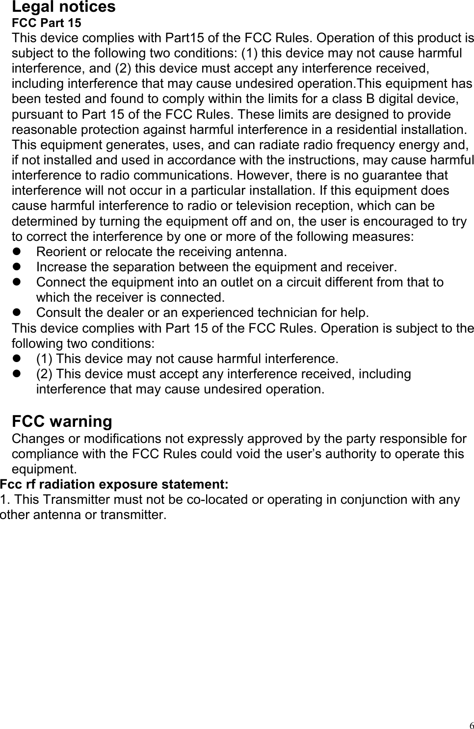   6 Legal notices FCC Part 15 This device complies with Part15 of the FCC Rules. Operation of this product is subject to the following two conditions: (1) this device may not cause harmful interference, and (2) this device must accept any interference received, including interference that may cause undesired operation.This equipment has been tested and found to comply within the limits for a class B digital device, pursuant to Part 15 of the FCC Rules. These limits are designed to provide reasonable protection against harmful interference in a residential installation. This equipment generates, uses, and can radiate radio frequency energy and, if not installed and used in accordance with the instructions, may cause harmful interference to radio communications. However, there is no guarantee that interference will not occur in a particular installation. If this equipment does cause harmful interference to radio or television reception, which can be determined by turning the equipment off and on, the user is encouraged to try to correct the interference by one or more of the following measures:   Reorient or relocate the receiving antenna.   Increase the separation between the equipment and receiver.   Connect the equipment into an outlet on a circuit different from that to which the receiver is connected.   Consult the dealer or an experienced technician for help. This device complies with Part 15 of the FCC Rules. Operation is subject to the following two conditions:   (1) This device may not cause harmful interference.   (2) This device must accept any interference received, including interference that may cause undesired operation.  FCC warning Changes or modifications not expressly approved by the party responsible for compliance with the FCC Rules could void the user’s authority to operate this equipment. Fcc rf radiation exposure statement: 1. This Transmitter must not be co-located or operating in conjunction with any other antenna or transmitter.   