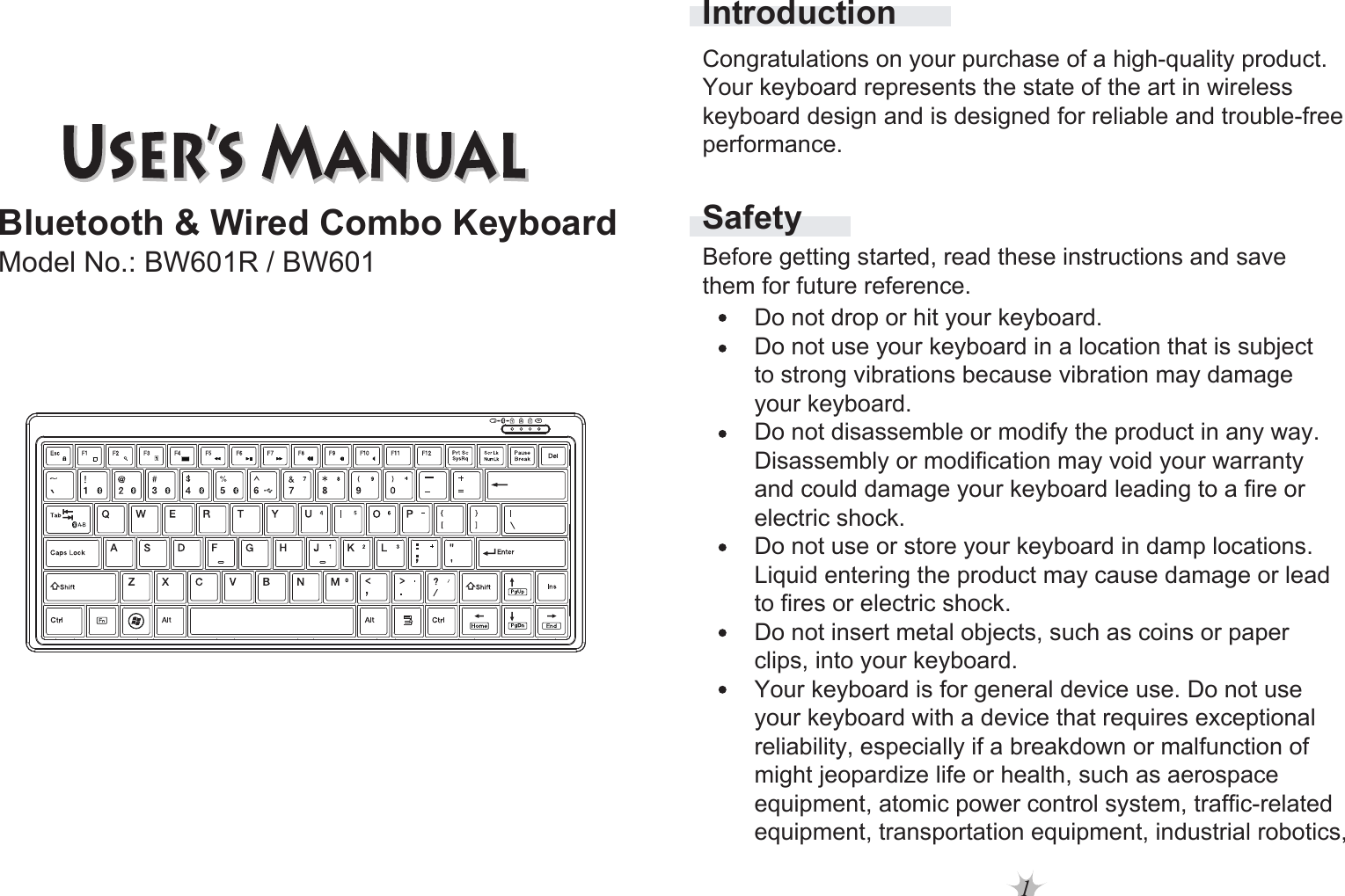 1Bluetooth &amp; Wired Combo KeyboardModel No.: BW601R / BW601SafetyIntroductionBefore getting started, read these instructions and save them for future reference.Do not drop or hit your keyboard. Do not use your keyboard in a location that is subject to strong vibrations because vibration may damage your keyboard. Do not disassemble or modify the product in any way. Disassembly or modification may void your warranty and could damage your keyboard leading to a fire or electric shock. Do not use or store your keyboard in damp locations.Liquid entering the product may cause damage or lead to fires or electric shock. Do not insert metal objects, such as coins or paper clips, into your keyboard. Your keyboard is for general device use. Do not use your keyboard with a device that requires exceptional reliability, especially if a breakdown or malfunction of might jeopardize life or health, such as aerospace equipment, atomic power control system, traffic-relatedequipment, transportation equipment, industrial robotics,Congratulations on your purchase of a high-quality product. Your keyboard represents the state of the art in wireless keyboard design and is designed for reliable and trouble-free performance. 