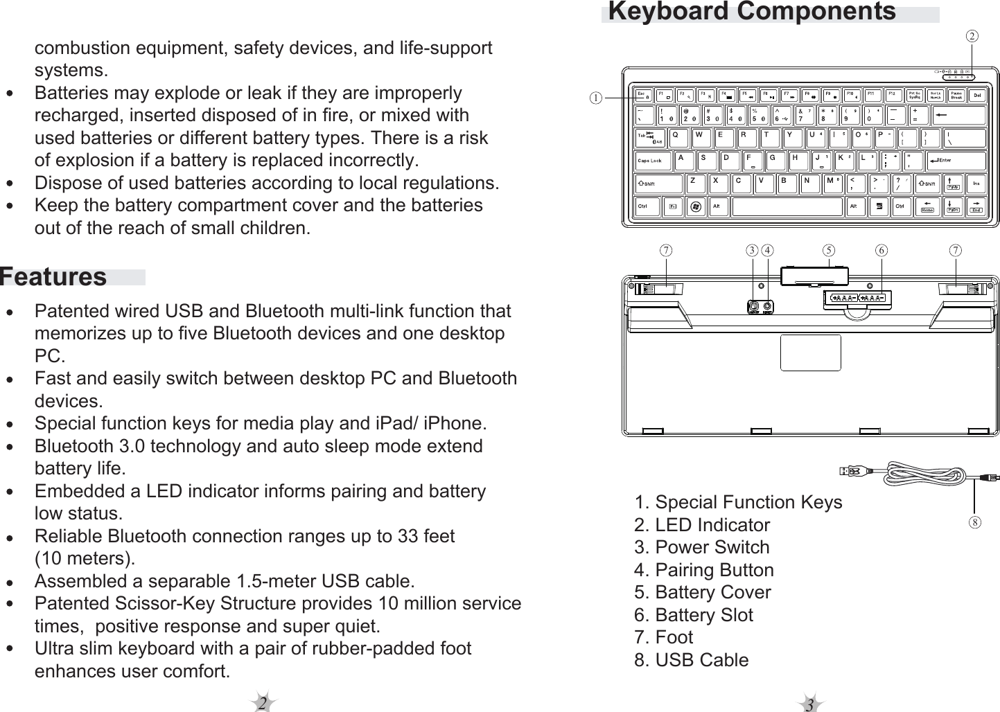 23Keyboard Components1. Special Function Keys2. LED Indicator3. Power Switch4. Pairing Button5. Battery Cover6. Battery Slot7. Foot8. USB Cable217687 543Featurescombustion equipment, safety devices, and life-support systems.Batteries may explode or leak if they are improperly recharged, inserted disposed of in fire, or mixed with used batteries or different battery types. There is a risk of explosion if a battery is replaced incorrectly.Dispose of used batteries according to local regulations.Keep the battery compartment cover and the batteries out of the reach of small children. Patented wired USB and Bluetooth multi-link function that memorizes up to five Bluetooth devices and one desktop PC.Fast and easily switch between desktop PC and Bluetooth devices.Special function keys for media play and iPad/ iPhone.Bluetooth 3.0 technology and auto sleep mode extend battery life.Embedded a LED indicator informs pairing and battery low status.Reliable Bluetooth connection ranges up to 33 feet (10 meters).Assembled a separable 1.5-meter USB cable.Patented Scissor-Key Structure provides 10 million service times,  positive response and super quiet.Ultra slim keyboard with a pair of rubber-padded foot enhances user comfort.