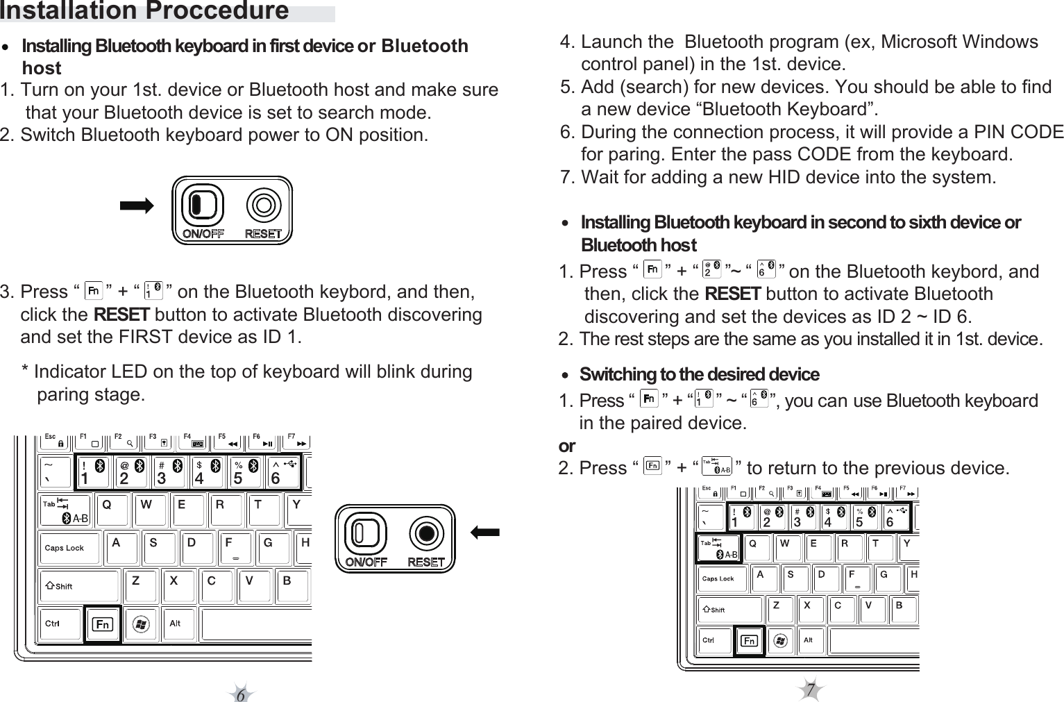 7Installation Proccedure6* Indicator LED on the top of keyboard will blink during    paring stage. 4. Launch the  Bluetooth program (ex, Microsoft Windows     control panel) in the 1st. device. 5. Add (search) for new devices. You should be able to find     a new device “Bluetooth Keyboard”. 6. During the connection process, it will provide a PIN CODE     for paring. Enter the pass CODE from the keyboard.7. Wait for adding a new HID device into the system.Installing Bluetooth keyboard in second to sixth device or Bluetooth hostSwitching to the desired deviceInstalling Bluetooth keyboard in first device or Bluetooth host  1. Turn on your 1st. device or Bluetooth host and make sure      that your Bluetooth device is set to search mode. 2. Switch Bluetooth keyboard power to ON position.  1. Press “      ” + “     ” ~ “     ”, you can use Bluetooth keyboard     in the paired device.or 2. Press “     ” + “       ” to return to the previous device.3. Press “     ” + “     ” on the Bluetooth keybord, and then,     click the RESET button to activate Bluetooth discovering     and set the FIRST device as ID 1.  1. Press “     ” + “     ”~ “      ” on the Bluetooth keybord, and      then, click the RESET button to activate Bluetooth      discovering and set the devices as ID 2 ~ ID 6.2. The rest steps are the same as you installed it in 1st. device.           