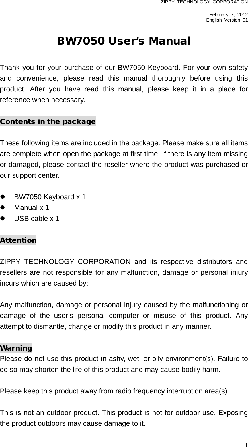 ZIPPY  TECHNOLOGY CORPORATION  February 7, 2012 English Version  01   1 BW7050 User’s Manual  Thank you for your purchase of our BW7050 Keyboard. For your own safety and convenience, please read this manual thoroughly before using this product. After you have read this manual, please keep it in a  place for reference when necessary.  Contents in the package  These following items are included in the package. Please make sure all items are complete when open the package at first time. If there is any item missing or damaged, please contact the reseller where the product was purchased or our support center.    BW7050 Keyboard x 1  Manual x 1    USB cable x 1  Attention  ZIPPY TECHNOLOGY CORPORATION and its respective distributors and resellers are not responsible for any malfunction, damage or personal injury incurs which are caused by:  Any malfunction, damage or personal injury caused by the malfunctioning or damage of the user’s personal computer or misuse of this product. Any attempt to dismantle, change or modify this product in any manner.  Warning Please do not use this product in ashy, wet, or oily environment(s). Failure to do so may shorten the life of this product and may cause bodily harm.  Please keep this product away from radio frequency interruption area(s).  This is not an outdoor product. This product is not for outdoor use. Exposing the product outdoors may cause damage to it.   