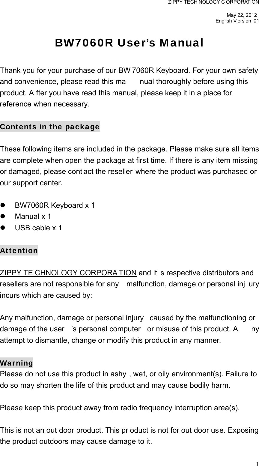 ZIPPY TECH NOLOGY C ORPORATION  May 22, 2012 English V ersion 01   1BW7060R User’s Manual  Thank you for your purchase of our BW 7060R Keyboard. For your own safety  and convenience, please read this ma nual thoroughly before using this  product. A fter you have read this manual, please keep it in a place for  reference when necessary.  Contents in the package  These following items are included in the package. Please make sure all items are complete when open the p ackage at first time. If there is any item missing or damaged, please cont act the reseller  where the product was purchased or our support center.    BW7060R Keyboard x 1   Manual x 1     USB cable x 1  Attention  ZIPPY TE CHNOLOGY CORPORA TION and it s respective distributors and resellers are not responsible for any  malfunction, damage or personal inj ury incurs which are caused by:  Any malfunction, damage or personal injury  caused by the malfunctioning or  damage of the user ’s personal computer  or misuse of this product. A ny attempt to dismantle, change or modify this product in any manner.  Warning Please do not use this product in ashy , wet, or oily environment(s). Failure to do so may shorten the life of this product and may cause bodily harm.  Please keep this product away from radio frequency interruption area(s).  This is not an out door product. This pr oduct is not for out door use. Exposing the product outdoors may cause damage to it.   