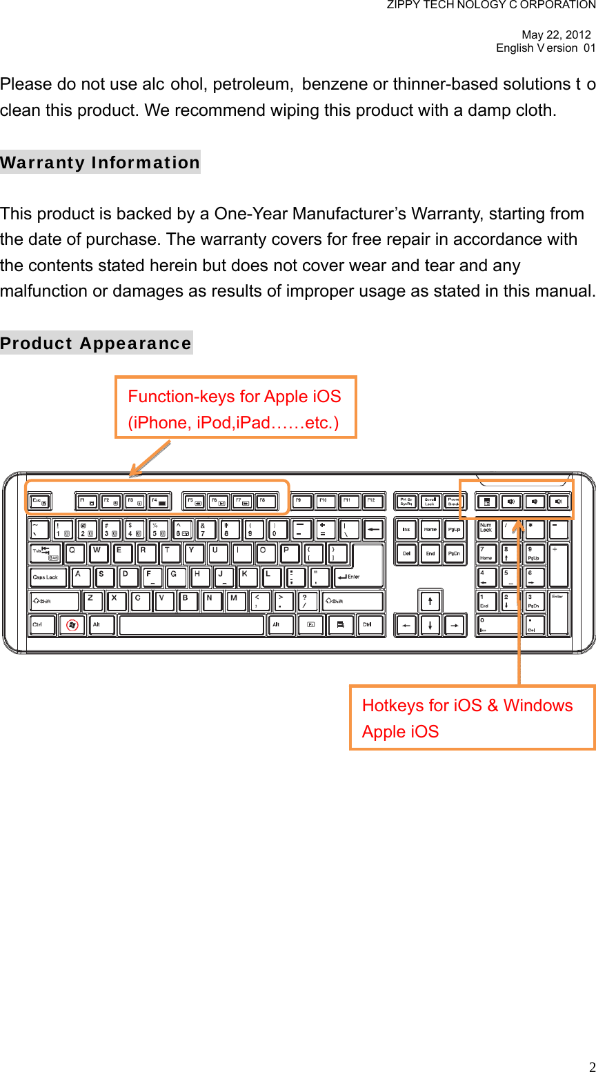 ZIPPY TECH NOLOGY C ORPORATION  May 22, 2012 English V ersion 01   2Please do not use alc ohol, petroleum, benzene or thinner-based solutions t o clean this product. We recommend wiping this product with a damp cloth.  Warranty Information  This product is backed by a One-Year Manufacturer’s Warranty, starting from the date of purchase. The warranty covers for free repair in accordance with the contents stated herein but does not cover wear and tear and any malfunction or damages as results of improper usage as stated in this manual.  Product Appearance      Function-keys for Apple iOS(iPhone, iPod,iPad……etc.)Hotkeys for iOS &amp; Windows Apple iOS 