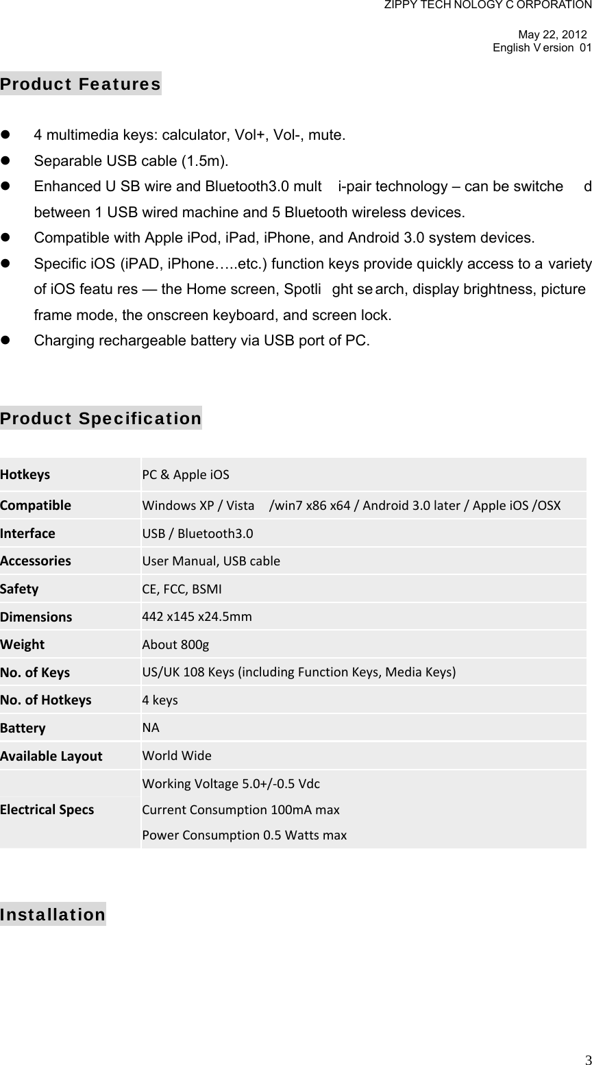 ZIPPY TECH NOLOGY C ORPORATION  May 22, 2012 English V ersion 01   3Product Features    4 multimedia keys: calculator, Vol+, Vol-, mute.   Separable USB cable (1.5m).   Enhanced U SB wire and Bluetooth3.0 mult i-pair technology – can be switche d between 1 USB wired machine and 5 Bluetooth wireless devices.   Compatible with Apple iPod, iPad, iPhone, and Android 3.0 system devices.   Specific iOS (iPAD, iPhone…..etc.) function keys provide quickly access to a variety of iOS featu res — the Home screen, Spotli ght se arch, display brightness, picture  frame mode, the onscreen keyboard, and screen lock.   Charging rechargeable battery via USB port of PC.   Product Specification  Hotkeys PC&amp;AppleiOS  Compatible WindowsXP/Vista/win7x86x64/Android3.0later/AppleiOS/OSX Interface USB/Bluetooth3.0 Accessories UserManual,USBcable Safety CE,FCC,BSMI Dimensions 442x145x24.5mm Weight About800g No.ofKeys US/UK108Keys(includingFunctionKeys,MediaKeys) No.ofHotkeys 4keys Battery NA AvailableLayout WorldWide ElectricalSpecs WorkingVoltage5.0+/‐0.5VdcCurrentConsumption100mAmaxPowerConsumption0.5Wattsmax   Installation 