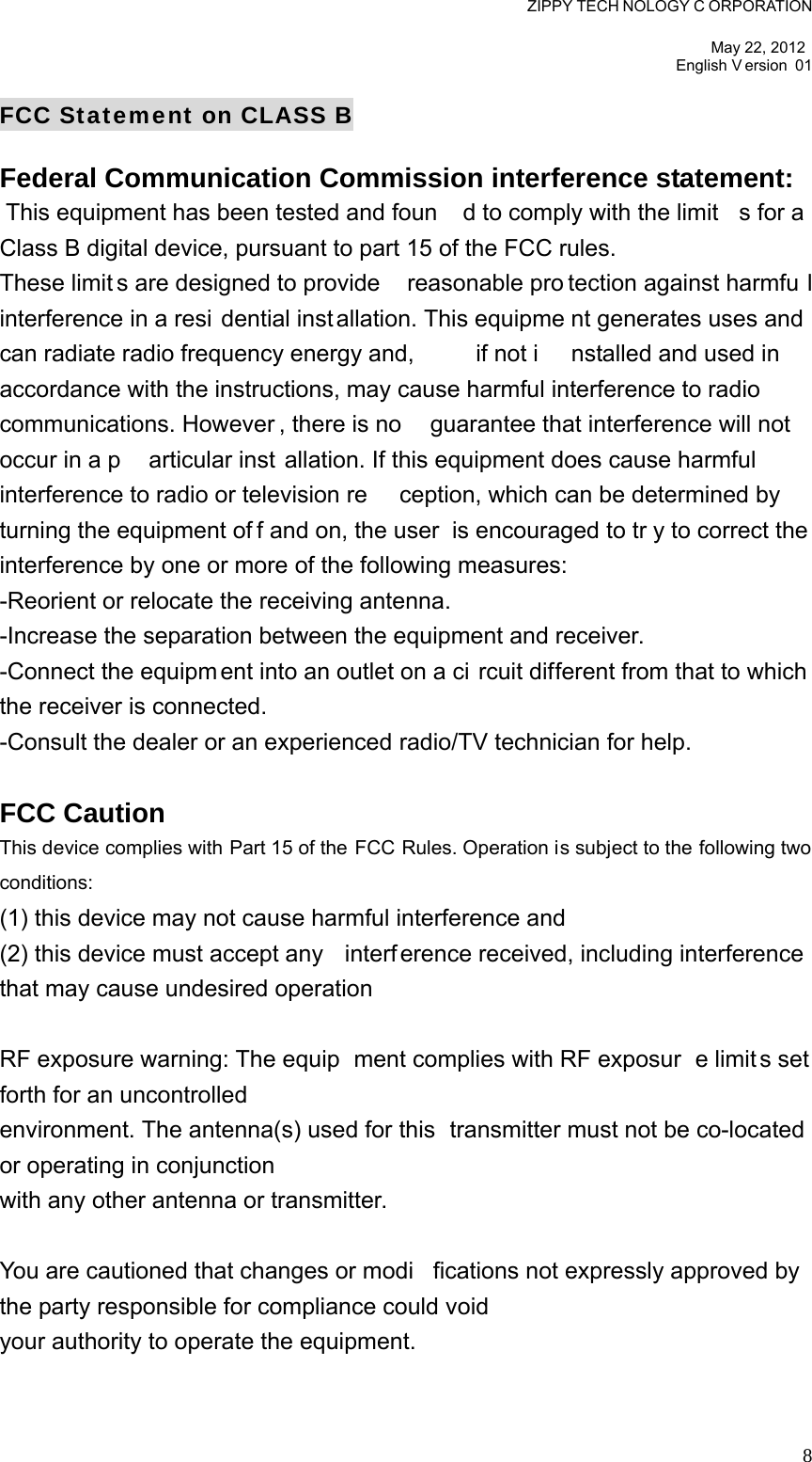 ZIPPY TECH NOLOGY C ORPORATION  May 22, 2012 English V ersion 01   8FCC Statement on CLASS B Federal Communication Commission interference statement:    This equipment has been tested and foun d to comply with the limit s for a Class B digital device, pursuant to part 15 of the FCC rules.   These limit s are designed to provide  reasonable pro tection against harmfu l interference in a resi dential inst allation. This equipme nt generates uses and can radiate radio frequency energy and,  if not i nstalled and used in accordance with the instructions, may cause harmful interference to radio communications. However , there is no  guarantee that interference will not  occur in a p articular inst allation. If this equipment does cause harmful interference to radio or television re ception, which can be determined by turning the equipment of f and on, the user  is encouraged to tr y to correct the interference by one or more of the following measures:   -Reorient or relocate the receiving antenna.   -Increase the separation between the equipment and receiver.   -Connect the equipm ent into an outlet on a ci rcuit different from that to which the receiver is connected.   -Consult the dealer or an experienced radio/TV technician for help.    FCC Caution   This device complies with Part 15 of the FCC Rules. Operation is subject to the following two conditions:   (1) this device may not cause harmful interference and   (2) this device must accept any  interf erence received, including interference that may cause undesired operation    RF exposure warning: The equip ment complies with RF exposur e limit s set forth for an uncontrolled   environment. The antenna(s) used for this  transmitter must not be co-located or operating in conjunction   with any other antenna or transmitter.    You are cautioned that changes or modi fications not expressly approved by the party responsible for compliance could void   your authority to operate the equipment.    