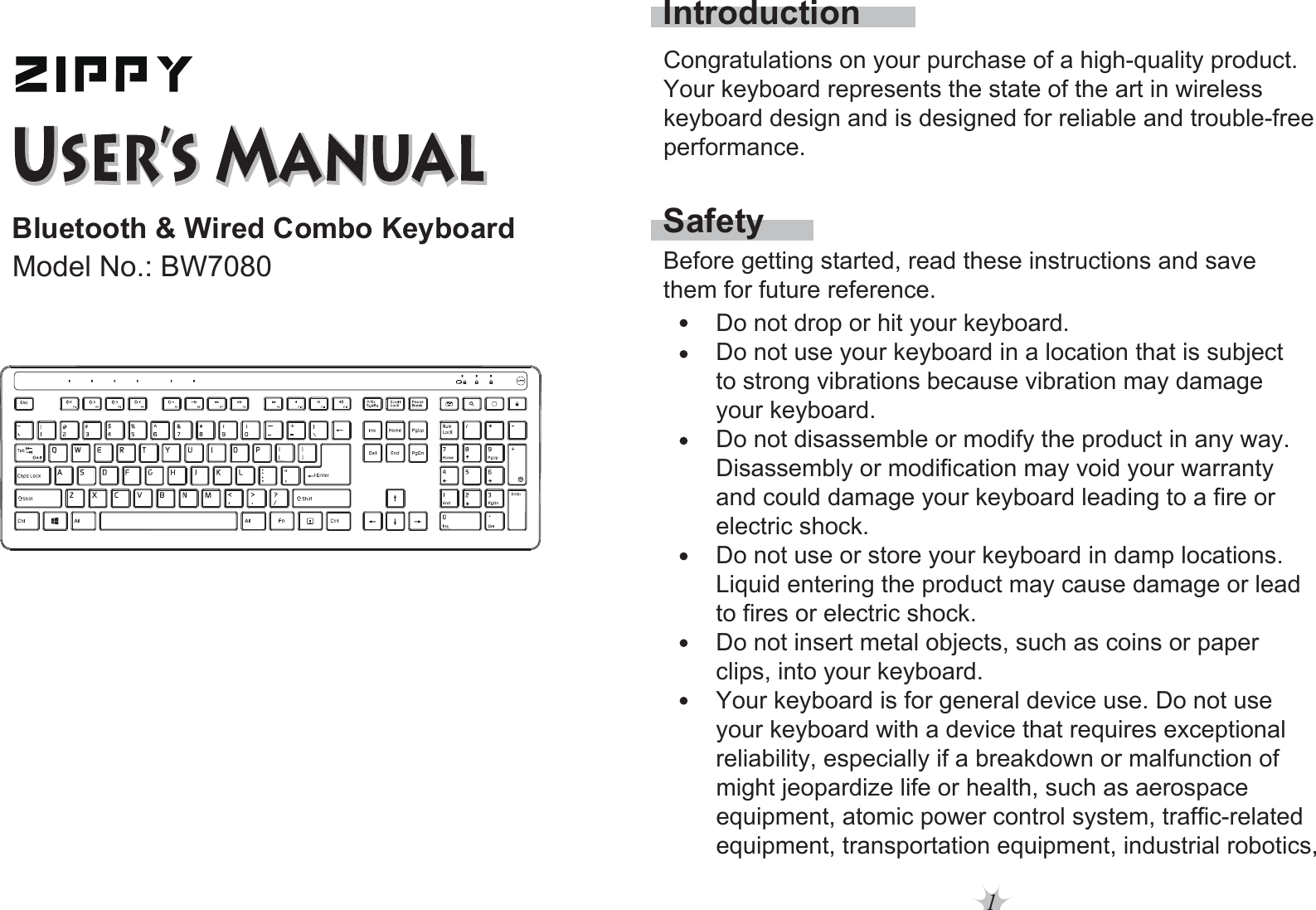 1Bluetooth &amp; Wired Combo KeyboardModel No.: BW7080SafetyIntroductionBefore getting started, read these instructions and save them for future reference.Do not drop or hit your keyboard. Do not use your keyboard in a location that is subject to strong vibrations because vibration may damage your keyboard. Do not disassemble or modify the product in any way. Disassembly or modification may void your warranty and could damage your keyboard leading to a fire or electric shock. Do not use or store your keyboard in damp locations.Liquid entering the product may cause damage or lead to fires or electric shock. Do not insert metal objects, such as coins or paper clips, into your keyboard. Your keyboard is for general device use. Do not use your keyboard with a device that requires exceptional reliability, especially if a breakdown or malfunction of might jeopardize life or health, such as aerospace equipment, atomic power control system, traffic-relatedequipment, transportation equipment, industrial robotics,Congratulations on your purchase of a high-quality product. Your keyboard represents the state of the art in wireless keyboard design and is designed for reliable and trouble-free performance. 