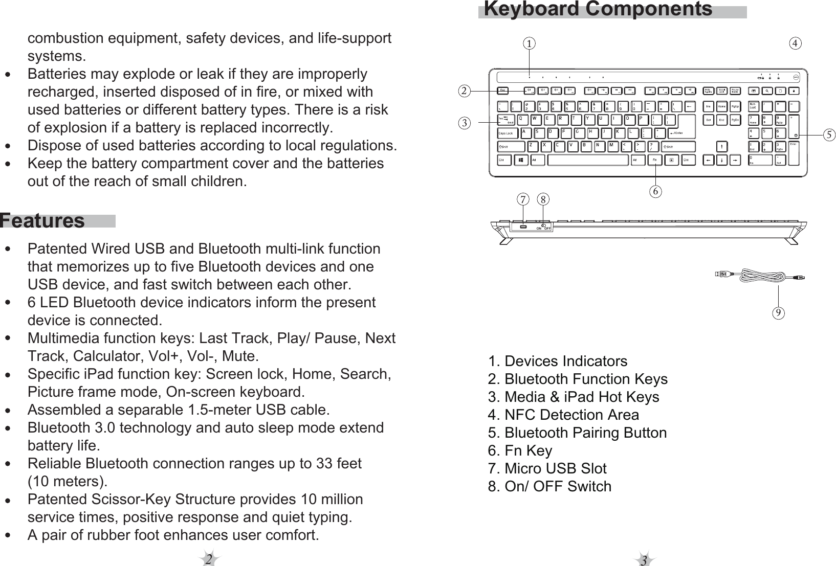 23Keyboard Components1. Devices Indicators2. Bluetooth Function Keys3. Media &amp; iPad Hot Keys4. NFC Detection Area5. Bluetooth Pairing Button6. Fn Key7. Micro USB Slot8. On/ OFF SwitchFeaturescombustion equipment, safety devices, and life-support systems.Batteries may explode or leak if they are improperly recharged, inserted disposed of in fire, or mixed with used batteries or different battery types. There is a risk of explosion if a battery is replaced incorrectly.Dispose of used batteries according to local regulations.Keep the battery compartment cover and the batteries out of the reach of small children. Patented Wired USB and Bluetooth multi-link function that memorizes up to five Bluetooth devices and one USB device, and fast switch between each other.6 LED Bluetooth device indicators inform the present device is connected.Multimedia function keys: Last Track, Play/ Pause, Next Track, Calculator, Vol+, Vol-, Mute.Specific iPad function key: Screen lock, Home, Search, Picture frame mode, On-screen keyboard.Assembled a separable 1.5-meter USB cable.Bluetooth 3.0 technology and auto sleep mode extend battery life.Reliable Bluetooth connection ranges up to 33 feet (10 meters).Patented Scissor-Key Structure provides 10 million service times, positive response and quiet typing.A pair of rubber foot enhances user comfort.12345ON OFF9687