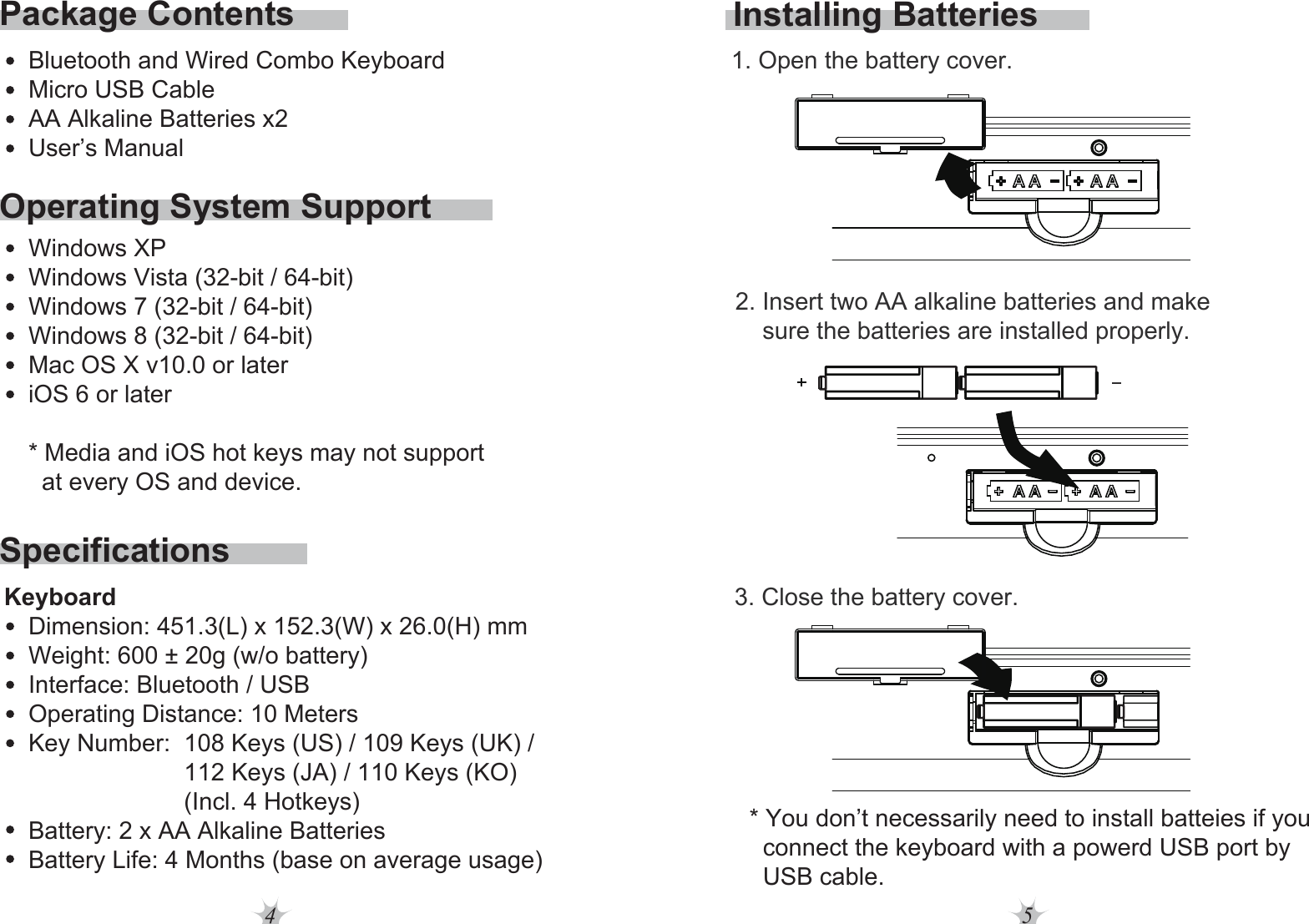 4 5Operating System SupportSpecificationsPackage ContentsBluetooth and Wired Combo KeyboardMicro USB CableAA Alkaline Batteries x2User’s ManualWindows XPWindows Vista (32-bit / 64-bit)Windows 7 (32-bit / 64-bit)Windows 8 (32-bit / 64-bit)Mac OS X v10.0 or lateriOS 6 or later * Media and iOS hot keys may not support   at every OS and device.Dimension: 451.3(L) x 152.3(W) x 26.0(H) mmWeight: 600 ± 20g (w/o battery)Interface: Bluetooth / USBOperating Distance: 10 MetersKey Number:  108 Keys (US) / 109 Keys (UK) /                        112 Keys (JA) / 110 Keys (KO)                         (Incl. 4 Hotkeys) Battery: 2 x AA Alkaline BatteriesBattery Life: 4 Months (base on average usage)KeyboardInstalling Batteries2. Insert two AA alkaline batteries and make     sure the batteries are installed properly. 1. Open the battery cover.3. Close the battery cover.* You don’t necessarily need to install batteies if you   connect the keyboard with a powerd USB port by   USB cable. 