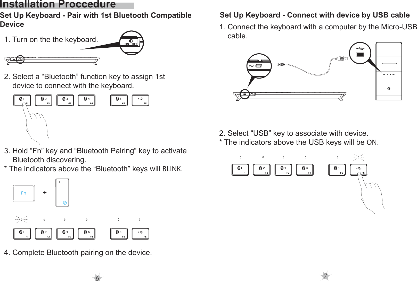 76Installation ProccedureSet Up Keyboard - Pair with 1st Bluetooth Compatible Device2. Select a “Bluetooth” function key to assign 1st     device to connect with the keyboard.1. Turn on the the keyboard.3. Hold “Fn” key and “Bluetooth Pairing” key to activate     Bluetooth discovering.* The indicators above the “Bluetooth” keys will BLINK.  4. Complete Bluetooth pairing on the device.+ON OFFON OFFSet Up Keyboard - Connect with device by USB cable1. Connect the keyboard with a computer by the Micro-USB     cable.2. Select “USB” key to associate with device.* The indicators above the USB keys will be ON.  ON OFF