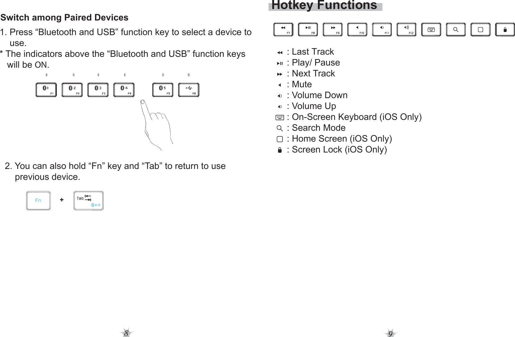 89Hotkey Functions: Last Track : Play/ Pause: Next Track : Mute: Volume Down: Volume Up: On-Screen Keyboard (iOS Only): Search Mode: Home Screen (iOS Only): Screen Lock (iOS Only)Switch among Paired Devices1. Press “Bluetooth and USB” function key to select a device to     use.* The indicators above the “Bluetooth and USB” function keys    will be ON.2. You can also hold “Fn” key and “Tab” to return to use     previous device.+