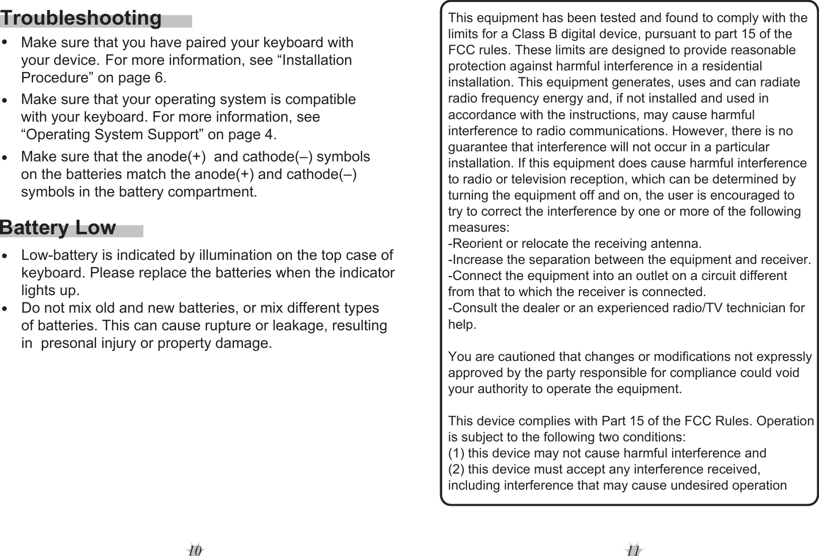 10 11Battery Low     Make sure that you have paired your keyboard with This equipment has been tested and found to comply with the limits for a Class B digital device, pursuant to part 15 of the FCC rules. These limits are designed to provide reasonable protection against harmful interference in a residential installation. This equipment generates, uses and can radiate radio frequency energy and, if not installed and used in accordance with the instructions, may cause harmful interference to radio communications. However, there is no guarantee that interference will not occur in a particular installation. If this equipment does cause harmful interference to radio or television reception, which can be determined by turning the equipment off and on, the user is encouraged to try to correct the interference by one or more of the following measures: -Reorient or relocate the receiving antenna. -Increase the separation between the equipment and receiver. -Connect the equipment into an outlet on a circuit different from that to which the receiver is connected. -Consult the dealer or an experienced radio/TV technician for help. You are cautioned that changes or modifications not expressly approved by the party responsible for compliance could void your authority to operate the equipment. This device complies with Part 15 of the FCC Rules. Operation is subject to the following two conditions: (1) this device may not cause harmful interference and (2) this device must accept any interference received, including interference that may cause undesired operation Low-battery is indicated by illumination on the top case of keyboard. Please replace the batteries when the indicator lights up.Do not mix old and new batteries, or mix different types of batteries. This can cause rupture or leakage, resulting in  presonal injury or property damage.     your device. For more information, see “Installation     Procedure” on page 6.     Make sure that your operating system is compatible      with your keyboard. For more information, see      “Operating System Support” on page 4.     Make sure that the anode(+)  and cathode(–) symbols      on the batteries match the anode(+) and cathode(–)      symbols in the battery compartment.Troubleshooting