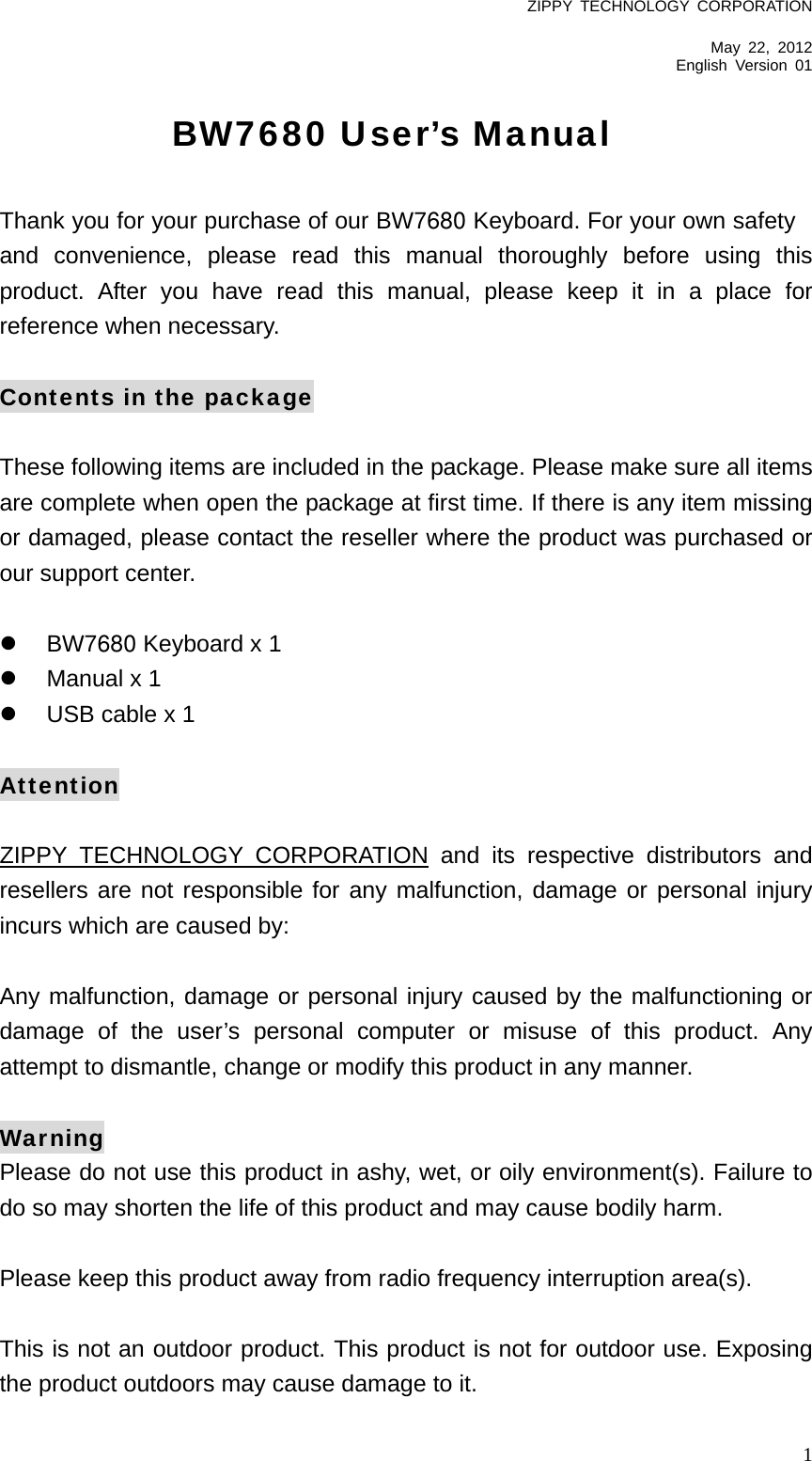 ZIPPY TECHNOLOGY CORPORATION  May 22, 2012 English Version 01   1BW7680 User’s Manual  Thank you for your purchase of our BW7680 Keyboard. For your own safety and convenience, please read this manual thoroughly before using this product. After you have read this manual, please keep it in a place for reference when necessary.  Contents in the package  These following items are included in the package. Please make sure all items are complete when open the package at first time. If there is any item missing or damaged, please contact the reseller where the product was purchased or our support center.    BW7680 Keyboard x 1   Manual x 1     USB cable x 1  Attention  ZIPPY TECHNOLOGY CORPORATION and its respective distributors and resellers are not responsible for any malfunction, damage or personal injury incurs which are caused by:  Any malfunction, damage or personal injury caused by the malfunctioning or damage of the user’s personal computer or misuse of this product. Any attempt to dismantle, change or modify this product in any manner.  Warning Please do not use this product in ashy, wet, or oily environment(s). Failure to do so may shorten the life of this product and may cause bodily harm.  Please keep this product away from radio frequency interruption area(s).  This is not an outdoor product. This product is not for outdoor use. Exposing the product outdoors may cause damage to it.   