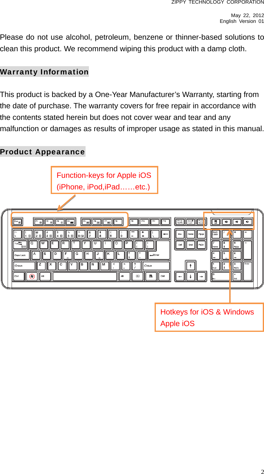 ZIPPY TECHNOLOGY CORPORATION  May 22, 2012 English Version 01   2Please do not use alcohol, petroleum, benzene or thinner-based solutions to clean this product. We recommend wiping this product with a damp cloth.  Warranty Information  This product is backed by a One-Year Manufacturer’s Warranty, starting from the date of purchase. The warranty covers for free repair in accordance with the contents stated herein but does not cover wear and tear and any malfunction or damages as results of improper usage as stated in this manual.  Product Appearance      Function-keys for Apple iOS(iPhone, iPod,iPad……etc.)Hotkeys for iOS &amp; Windows Apple iOS 
