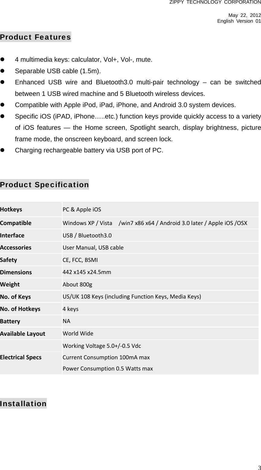 ZIPPY TECHNOLOGY CORPORATION  May 22, 2012 English Version 01   3Product Features    4 multimedia keys: calculator, Vol+, Vol-, mute.   Separable USB cable (1.5m).   Enhanced USB wire and Bluetooth3.0 multi-pair technology – can be switched between 1 USB wired machine and 5 Bluetooth wireless devices.   Compatible with Apple iPod, iPad, iPhone, and Android 3.0 system devices.   Specific iOS (iPAD, iPhone…..etc.) function keys provide quickly access to a variety of iOS features — the Home screen, Spotlight search, display brightness, picture frame mode, the onscreen keyboard, and screen lock.   Charging rechargeable battery via USB port of PC.   Product Specification  Hotkeys PC&amp;AppleiOS  Compatible WindowsXP/Vista/win7x86x64/Android3.0later/AppleiOS/OSX Interface USB/Bluetooth3.0 Accessories UserManual,USBcable Safety CE,FCC,BSMI Dimensions 442x145x24.5mm Weight About800g No.ofKeys US/UK108Keys(includingFunctionKeys,MediaKeys) No.ofHotkeys 4keys Battery NA AvailableLayout WorldWide ElectricalSpecs WorkingVoltage5.0+/‐0.5VdcCurrentConsumption100mAmaxPowerConsumption0.5Wattsmax   Installation 