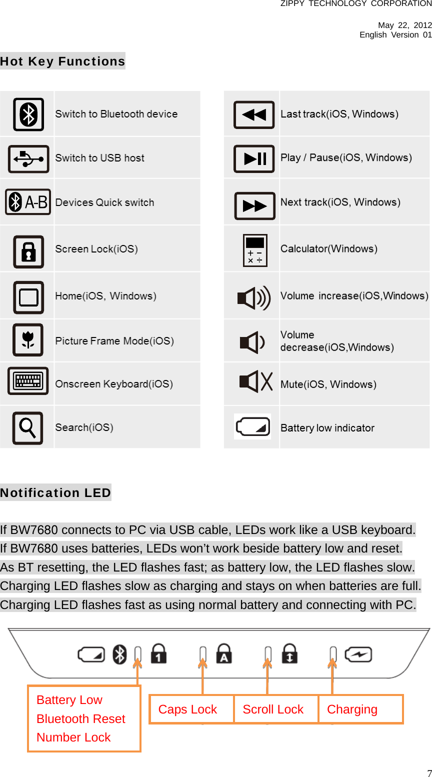 ZIPPY TECHNOLOGY CORPORATION  May 22, 2012 English Version 01   7Hot Key Functions                       Notification LED  If BW7680 connects to PC via USB cable, LEDs work like a USB keyboard. If BW7680 uses batteries, LEDs won’t work beside battery low and reset. As BT resetting, the LED flashes fast; as battery low, the LED flashes slow. Charging LED flashes slow as charging and stays on when batteries are full. Charging LED flashes fast as using normal battery and connecting with PC.     Battery Low Bluetooth Reset Number Lock Caps Lock  Scroll Lock  Charging 